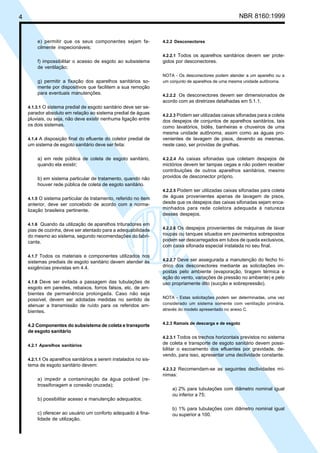 4 NBR 8160:1999
e) permitir que os seus componentes sejam fa-
cilmente inspecionáveis;
f) impossibilitar o acesso de esgoto ao subsistema
de ventilação;
g) permitir a fixação dos aparelhos sanitários so-
mente por dispositivos que facilitem a sua remoção
para eventuais manutenções.
4.1.3.1 O sistema predial de esgoto sanitário deve ser se-
parador absoluto em relação ao sistema predial de águas
pluviais, ou seja, não deve existir nenhuma ligação entre
os dois sistemas.
4.1.4 A disposição final do efluente do coletor predial de
um sistema de esgoto sanitário deve ser feita:
a) em rede pública de coleta de esgoto sanitário,
quando ela existir;
b) em sistema particular de tratamento, quando não
houver rede pública de coleta de esgoto sanitário.
4.1.5 O sistema particular de tratamento, referido no item
anterior, deve ser concebido de acordo com a norma-
lização brasileira pertinente.
4.1.6 Quando da utilização de aparelhos trituradores em
pias de cozinha, deve ser atentado para a adequabilidade
do mesmo ao sistema, segundo recomendações do fabri-
cante.
4.1.7 Todos os materiais e componentes utilizados nos
sistemas prediais de esgoto sanitário devem atender às
exigências previstas em 4.4.
4.1.8 Deve ser evitada a passagem das tubulações de
esgoto em paredes, rebaixos, forros falsos, etc. de am-
bientes de permanência prolongada. Caso não seja
possível, devem ser adotadas medidas no sentido de
atenuar a transmissão de ruído para os referidos am-
bientes.
4.2 Componentes do subsistema de coleta e transporte
de esgoto sanitário
4.2.1 Aparelhos sanitários
4.2.1.1 Os aparelhos sanitários a serem instalados no sis-
tema de esgoto sanitário devem:
a) impedir a contaminação da água potável (re-
trossifonagem e conexão cruzada);
b) possibilitar acesso e manutenção adequados;
c) oferecer ao usuário um conforto adequado à fina-
lidade de utilização.
4.2.2 Desconectores
4.2.2.1 Todos os aparelhos sanitários devem ser prote-
gidos por desconectores.
NOTA - Os desconectores podem atender a um aparelho ou a
um conjunto de aparelhos de uma mesma unidade autônoma.
4.2.2.2 Os desconectores devem ser dimensionados de
acordo com as diretrizes detalhadas em 5.1.1.
4.2.2.3 Podem ser utilizadas caixas sifonadas para a coleta
dos despejos de conjuntos de aparelhos sanitários, tais
como lavatórios, bidês, banheiras e chuveiros de uma
mesma unidade autônoma, assim como as águas pro-
venientes de lavagem de pisos, devendo as mesmas,
neste caso, ser providas de grelhas.
4.2.2.4 As caixas sifonadas que coletam despejos de
mictórios devem ter tampas cegas e não podem receber
contribuições de outros aparelhos sanitários, mesmo
providos de desconector próprio.
4.2.2.5 Podem ser utilizadas caixas sifonadas para coleta
de águas provenientes apenas de lavagem de pisos,
desde que os despejos das caixas sifonadas sejam enca-
minhados para rede coletora adequada à natureza
desses despejos.
4.2.2.6 Os despejos provenientes de máquinas de lavar
roupas ou tanques situados em pavimentos sobrepostos
podem ser descarregados em tubos de queda exclusivos,
com caixa sifonada especial instalada no seu final.
4.2.2.7 Deve ser assegurada a manutenção do fecho hí-
drico dos desconectores mediante as solicitações im-
postas pelo ambiente (evaporação, tiragem térmica e
ação do vento, variações de pressão no ambiente) e pelo
uso propriamente dito (sucção e sobrepressão).
NOTA - Estas solicitações podem ser determinadas, uma vez
considerado um sistema somente com ventilação primária,
através do modelo apresentado no anexo C.
4.2.3 Ramais de descarga e de esgoto
4.2.3.1 Todos os trechos horizontais previstos no sistema
de coleta e transporte de esgoto sanitário devem possi-
bilitar o escoamento dos efluentes por gravidade, de-
vendo, para isso, apresentar uma declividade constante.
4.2.3.2 Recomendam-se as seguintes declividades mí-
nimas:
a) 2% para tubulações com diâmetro nominal igual
ou inferior a 75;
b) 1% para tubulações com diâmetro nominal igual
ou superior a 100.
Cópia não autorizada
 