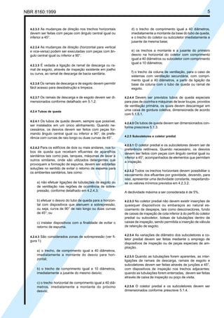 NBR 8160:1999 5
4.2.3.3 As mudanças de direção nos trechos horizontais
devem ser feitas com peças com ângulo central igual ou
inferior a 45°.
4.2.3.4 As mudanças de direção (horizontal para vertical
e vice-versa) podem ser executadas com peças com ân-
gulo central igual ou inferior a 90°.
4.2.3.5 É vedada a ligação de ramal de descarga ou ra-
mal de esgoto, através de inspeção existente em joelho
ou curva, ao ramal de descarga de bacia sanitária.
4.2.3.6 Os ramais de descarga e de esgoto devem permitir
fácil acesso para desobstrução e limpeza.
4.2.3.7 Os ramais de descarga e de esgoto devem ser di-
mensionados conforme detalhado em 5.1.2.
4.2.4 Tubos de queda
4.2.4.1 Os tubos de queda devem, sempre que possível,
ser instalados em um único alinhamento. Quando ne-
cessários, os desvios devem ser feitos com peças for-
mando ângulo central igual ou inferior a 90°, de prefe-
rência com curvas de raio longo ou duas curvas de 45°.
4.2.4.2 Para os edifícios de dois ou mais andares, nos tu-
bos de queda que recebam efluentes de aparelhos
sanitários tais como pias, tanques, máquinas de lavar e
outros similares, onde são utilizados detergentes que
provoquem a formação de espuma, devem ser adotadas
soluções no sentido de evitar o retorno de espuma para
os ambientes sanitários, tais como:
a) não efetuar ligações de tubulações de esgoto ou
de ventilação nas regiões de ocorrência de sobre-
pressão, conforme detalhado em 4.2.4.3;
b) efetuar o desvio do tubo de queda para a horizon-
tal com dispositivos que atenuem a sobrepressão,
ou seja, curva de 90° de raio longo ou duas curvas
de 45°; ou
c) instalar dispositivos com a finalidade de evitar o
retorno de espuma.
4.2.4.3 São considerados zonas de sobrepressão (ver fi-
gura 1):
a) o trecho, de comprimento igual a 40 diâmetros,
imediatamente a montante do desvio para hori-
zontal;
b) o trecho de comprimento igual a 10 diâmetros,
imediatamente a jusante do mesmo desvio;
c) o trecho horizontal de comprimento igual a 40 diâ-
metros, imediatamente a montante do próximo
desvio;
d) o trecho de comprimento igual a 40 diâmetros,
imediatamente a montante da base do tubo de queda,
e o trecho do coletor ou subcoletor imediatamente a
jusante da mesma base;
e) os trechos a montante e a jusante do primeiro
desvio na horizontal do coletor com comprimento
igual a 40 diâmetros ou subcoletor com comprimento
igual a 10 diâmetros;
f) o trecho da coluna de ventilação, para o caso de
sistemas com ventilação secundária, com compri-
mento igual a 40 diâmetros, a partir da ligação da
base da coluna com o tubo de queda ou ramal de
esgoto.
4.2.4.4 Devem ser previstos tubos de queda especiais
para pias de cozinha e máquinas de lavar louças, providos
de ventilação primária, os quais devem descarregar em
uma caixa de gordura coletiva, dimensionada de acordo
com 5.1.5.1.
4.2.4.5 Os tubos de queda devem ser dimensionados con-
forme prescreve 5.1.3.
4.2.5 Subcoletores e coletor predial
4.2.5.1 O coletor predial e os subcoletores devem ser de
preferência retilíneos. Quando necessário, os desvios
devem ser feitos com peças com ângulo central igual ou
inferior a 45°, acompanhados de elementos que permitam
a inspeção.
4.2.5.2 Todos os trechos horizontais devem possibilitar o
escoamento dos efluentes por gravidade, devendo, para
isso, apresentar uma declividade constante, respeitando-
se os valores mínimos previstos em 4.2.3.2.
A declividade máxima a ser considerada é de 5%.
4.2.5.3 No coletor predial não devem existir inserções de
quaisquer dispositivos ou embaraços ao natural es-
coamento de despejos, tais como desconectores, fundo
de caixas de inspeção de cota inferior à do perfil do coletor
predial ou subcoletor, bolsas de tubulações dentro de
caixas de inspeção, sendo permitida a inserção de válvula
de retenção de esgoto.
4.2.5.4 As variações de diâmetro dos subcoletores e co-
letor predial devem ser feitas mediante o emprego de
dispositivos de inspeção ou de peças especiais de am-
pliação.
4.2.5.5 Quando as tubulações forem aparentes, as inter-
ligações de ramais de descarga, ramais de esgoto e
subcoletores devem ser feitas através de junções a 45°,
com dispositivos de inspeção nos trechos adjacentes;
quando as tubulações forem enterradas, devem ser feitas
através de caixa de inspeção ou poço de visita.
4.2.5.6 O coletor predial e os subcoletores devem ser
dimensionados conforme prescreve 5.1.4.
Cópia não autorizada
 