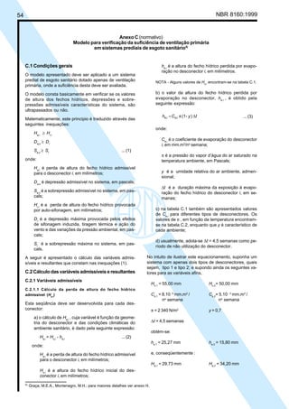 54 NBR 8160:1999
Anexo C (normativo)
Modelo para verificação da suficiência de ventilação primária
em sistemas prediais de esgoto sanitário5)
C.1 Condições gerais
O modelo apresentado deve ser aplicado a um sistema
predial de esgoto sanitário dotado apenas de ventilação
primária, onde a suficiência desta deve ser avaliada.
O modelo consta basicamente em verificar se os valores
de altura dos fechos hídricos, depressões e sobre-
pressões admissíveis características do sistema, são
ultrapassados ou não.
Matematicamente, este princípio é traduzido através das
seguintes inequações:
Ha,i
≥ Hr,i
Da,s
≥ Dr
Sa,s
≥ Sr
... (1)
onde:
Ha,i
é perda de altura do fecho hídrico admissível
para o desconector i, em milímetros;
Da,s
é depressão admissível no sistema, em pascals;
Sa,s
é a sobrepressão admissível no sistema, em pas-
cals;
Hr,i
é a perda de altura do fecho hídrico provocada
por auto-sifonagem, em milímetros;
Dr
é a depressão máxima provocada pelos efeitos
de sifonagem induzida, tiragem térmica e ação do
vento e das variações da pressão ambiental, em pas-
cals;
Sr
é a sobrepressão máxima no sistema, em pas-
cals.
A seguir é apresentado o cálculo das variáveis admis-
síveis e resultantes que constam nas inequações (1).
C.2 Cálculo das variáveis admissíveis e resultantes
C.2.1 Variáveis admissíveis
C.2.1.1 Cálculo da perda de altura do fecho hídrico
admissível (Ha,i
)
Esta seqüência deve ser desenvolvida para cada des-
conector:
a) o cálculo de Ha,i
, cuja variável é função da geome-
tria do desconector e das condições climáticas do
ambiente sanitário, é dado pela seguinte expressão:
Ha,i
= Ho,i
- he,i
... (2)
onde:
Ha,i
é a perda de altura do fecho hídrico admissível
para o desconector i, em milímetros;
Ho,i
é a altura do fecho hídrico inicial do des-
conector i, em milímetros;
he,i
é a altura do fecho hídrico perdida por evapo-
ração no desconector i, em milímetros.
NOTA - Alguns valores de Ho,i
encontram-se na tabela C.1.
b) o valor da altura do fecho hídrico perdida por
evaporação no desconector, he,i
, é obtido pela
seguinte expressão:
t
y
C
h ∆
π
= )
-
(1
i
e,
i
e, ... (3)
onde:
Ce,i
é o coeficiente de evaporação do desconector
i, em mm.m2
/no
semana;
π é a pressão do vapor d’água do ar saturado na
temperatura ambiente, em Pascals;
y é a umidade relativa do ar ambiente, admen-
sional;
∆t é a duração máxima da exposição à evapo-
ração do fecho hídrico do desconector i, em se-
manas;
c) na tabela C.1 também são apresentados valores
de Ce,i
para diferentes tipos de desconectores. Os
valores de π , em função da temperatura encontram-
se na tabela C.2, enquanto que y é característico de
cada ambiente;
d) usualmente, adota-se ∆t = 4,5 semanas como pe-
ríodo de não utilização do desconector.
No intuito de ilustrar este equacionamento, suponha um
sistema com apenas dois tipos de desconectores, quais
sejam, tipo 1 e tipo 2; e supondo ainda os seguintes va-
lores para as variáveis afins,
Ho,1
= 55,00 mm Ho,2
= 50,00 mm
Ce,1
= 8.10 -3
mm.m2
/ Ce,2
= 5.10 - 3
mm.m2
/
no
semana no
semana
π = 2 340 N/m2
y = 0,7
∆t = 4,5 semanas
obtém-se:
he,1
= 25,27 mm he,2
= 15,80 mm
e, conseqüentemente :
Ha,1
= 29,73 mm Ha,2
= 34,20 mm
5)
Graça, M.E.A., Montenegro, M.H.; para maiores detalhes ver anexo H.
Cópia não autorizada
 