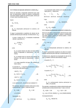 NBR 8160:1999 55
C.2.1.2 Cálculo da depressão admissível no sistema (Da,s
)
Deve ser calculada a depressão admissível para cada
tipo i de desconector contido no sistema, considerando
que todos estejam sujeitos às mesmas ações, sendo que
o menor valor encontrado será Da,s
.
Assim:
Das
= min Dai
... (4)
onde:
Das
é a depressão admissível no sistema, em
Pascals.
A seguir é apresentada a seqüência de cálculo da de-
pressão admissível para cada tipo i de desconector (Da,i
).
a) para o cálculo de Da,i
é necessário inicialmente
calcular a grandeza Hs,i
:
i
v,
i
o,
i
s,
1
0,102
R
H
H
+
γ
= ... (5)
onde:
Hs,i
é a perda máxima de altura do fecho hídrico
devido à depressão no desconector i, em milí-
metros;
Rv,i
é a relação entre os volumes das câmaras de
entrada e de saída do desconector i, admen-
sional;
γ é o peso específico da água, em newtons por
metro cúbico;
b) calculado Hs,i
, o seguinte procedimento é desen-
volvido para cada desconector i :
- para Ha,i
< Hs,i
:
Da,i
= 9,81 (1 + Rv,i
) Ha,i
... (6)
- para Ha,i
> Hs,i
:
Da,i
= 9,81 (1 + Rv,i
) Hs,i
... (7)
c) os valores de Rv,i
encontram-se na tabela C.3.
Por exemplo, deve-se considerar ainda para os des-
conectores tipo 1 e tipo 2, onde tem-se que:
Rv,1
= 0,85 Rv,2
= 1,00
γ = 9, 81 N/m3
Calculando Hs,i
:
Hs,1
= 29,75 mm Hs,2
= 25,02 mm
d) comparando estes valores com aqueles já calcu-
lados para Ha,i
, observa-se:
Ha,1
< Hs,1
Ha,2
> Hs,2
29,73 mm < 29,75 mm 34,20 mm > 25,02 mm
Logo,
Da,1
= 539,55 Pa Da,2
= 490,89 Pa
onde:
Da,s
= Da,2
= 490,89
C.2.1.3 cálculo da sobrepressão admissível no sistema (Sa,s
)
Deve ser calculada a sobrepressão admissível para cada
tipo i de desconector contido no sistema, considerando
que todos estejam sujeitos às mesmas ações; o menor
valor encontrado será Sa,s
.
Assim:
Sa,s
= mín. Sa,i
...(8)
onde:
Sa,s
é a sobrepressão admissível no sistema, em
pascals.
A seguir é apresentada seqüência de cálculo da sobre-
pressão admissível para cada tipo i de desconector (Sa,i
).
O cálculo de Sa,i
depende da comparação do valor de Rv,i
com a unidade, conforme demonstrado a seguir:
a) quando Rv,i
< 1:








γ
;
γ
)
+
=
(1
mín.
i
v,
2
i
a, i
o,
i
a,
i
v,
H
R
H
R
S ... (9)
b) quando Rv,i
≥ 1:








γ
;
γ
)
+
= R
(1
mín. i
v,
i
v,
2
i
a, i
o,
i
a,
i
v,
H
R
H
R
S ... (10)
onde:
Sa,i
é a sobrepressão máxima admissível no
sifão i, em pascals.
Por exemplo, considerando os dados anteriormente apre-
sentados para os desconectores tipo 1 e tipo 2, tem-se:
Rv,1
= 0,85 < 1,00 Rv,2
= 1,00 = 1,00
Sa,1
= mín. [1174,33 ; 539,55] Sa,2
=mín.[1342,00;490,50]
Conseqüentemente:
Sa,s
= Sa,2
= 490,50 Pa
Cópia não autorizada
 
