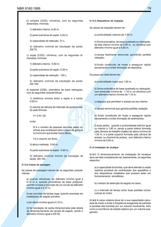 NBR 8160:1999 19
b) simples (CGS), cilíndrica, com as seguintes
dimensões mínimas:
1) diâmetro interno: 0,40 m;
2) parte submersa do septo: 0,20 m;
3) capacidade de retenção: 31 L;
4) diâmetro nominal da tubulação de saída:
DN 75;
c) dupla (CGD), cilíndrica, com as seguintes di-
mensões mínimas:
1) diâmetro interno: 0,60 m;
2) parte submersa do septo: 0,35 m
3) capacidade de retenção: 120 L;
4) diâmetro nominal da tubulação de saída:
DN 100;
d) especial (CGE), prismática de base retangular,
com as seguintes características:
1) distância mínima entre o septo e a saída:
0,20 m;
2) volume da câmara de retenção de gordura obti-
do pela fórmula:
V = 2 N + 20
onde:
N é o número de pessoas servidas pelas co-
zinhas que contribuem para a caixa de gordura
no turno em que existe maior afluxo;
V é o volume, em litros;
3) altura molhada: 0,60 m;
4) parte submersa do septo: 0,40 m;
5) diâmetro nominal mínimo da tubulação de
saída: DN 100.
5.1.5.2 Caixas de passagem
As caixas de passagem devem ter as seguintes caracte-
rísticas:
a) quando cilíndricas, ter diâmetro mínimo igual a
0,15 m e, quando prismáticas de base poligonal,
permitir na base a inscrição de um círculo de diâmetro
mínimo igual a 0,15 m;
b) ser providas de tampa cega, quando previstas em
instalações de esgoto primário;
c) ter altura mínima igual a 0,10 m;
d) ter tubulação de saída dimensionada pela tabela
de dimensionamento de ramais de esgoto, sendo o
diâmetro mínimo igual a DN 50.
5.1.5.3 Dispositivos de inspeção
As caixas de inspeção devem ter:
a) profundidade máxima de 1,00 m;
b) forma prismática, de base quadrada ou retangular,
de lado interno mínimo de 0,60 m, ou cilíndrica com
diâmetro mínimo igual a 0,60 m;
c) tampa facilmente removível, permitindo perfeita
vedação;
d) fundo construído de modo a assegurar rápido
escoamento e evitar formação de depósitos.
Os poços de visita devem ter:
a) profundidade maior que 1,00 m;
b) forma prismática de base quadrada ou retangular,
com dimensão mínima de 1,10 m, ou cilíndrica com
um diâmetro interno mínimo de 1,10 m;
c) degraus que permitam o acesso ao seu interior;
d) tampa removível que garanta perfeita vedação;
e) fundo constituído de modo a assegurar rápido
escoamento e evitar formação de sedimentos;
f) duas partes, quando a profundidade total for igual
ou inferior a 1,80 m, sendo a parte inferior formada
pela câmara de trabalho (balão) de altura mínima de
1,50 m, e a parte superior formada pela câmara de
acesso, ou chaminé de acesso, com diâmetro interno
mínimo de 0,60 m.
5.1.6 Instalação de recalque
5.1.6.1 O dimensionamento da instalação de recalque
deve ser feito considerando-se, basicamente, os seguintes
aspectos:
a) a capacidade da bomba, que deve atender à vazão
máxima provável de contribuição dos aparelhos e
dos dispositivos instalados que possam estar em
funcionamento simultâneo;
b) o tempo de detenção do esgoto na caixa;
c) o intervalo de tempo entre duas partidas conse-
cutivas do motor.
5.1.6.2 A caixa coletora deve ter a sua capacidade calcu-
lada de modo a evitar a freqüência exagerada de partidas
e paradas das bombas por um volume insuficiente, bem
como a ocorrência de estado séptico por um volume exa-
gerado.
Cópia não autorizada
 