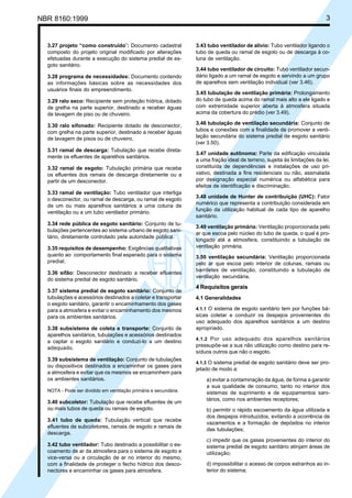 NBR 8160:1999 3
3.27 projeto “como construído”: Documento cadastral
composto do projeto original modificado por alterações
efetuadas durante a execução do sistema predial de es-
goto sanitário.
3.28 programa de necessidades: Documento contendo
as informações básicas sobre as necessidades dos
usuários finais do empreendimento.
3.29 ralo seco: Recipiente sem proteção hídrica, dotado
de grelha na parte superior, destinado a receber águas
de lavagem de piso ou de chuveiro.
3.30 ralo sifonado: Recipiente dotado de desconector,
com grelha na parte superior, destinado a receber águas
de lavagem de pisos ou de chuveiro.
3.31 ramal de descarga: Tubulação que recebe direta-
mente os efluentes de aparelhos sanitários.
3.32 ramal de esgoto: Tubulação primária que recebe
os efluentes dos ramais de descarga diretamente ou a
partir de um desconector.
3.33 ramal de ventilação: Tubo ventilador que interliga
o desconector, ou ramal de descarga, ou ramal de esgoto
de um ou mais aparelhos sanitários a uma coluna de
ventilação ou a um tubo ventilador primário.
3.34 rede pública de esgoto sanitário: Conjunto de tu-
bulações pertencentes ao sistema urbano de esgoto sani-
tário, diretamente controlado pela autoridade pública.
3.35 requisitos de desempenho: Exigências qualitativas
quanto ao comportamento final esperado para o sistema
predial.
3.36 sifão: Desconector destinado a receber efluentes
do sistema predial de esgoto sanitário.
3.37 sistema predial de esgoto sanitário: Conjunto de
tubulações e acessórios destinados a coletar e transportar
o esgoto sanitário, garantir o encaminhamento dos gases
para a atmosfera e evitar o encaminhamento dos mesmos
para os ambientes sanitários.
3.38 subsistema de coleta e transporte: Conjunto de
aparelhos sanitários, tubulações e acessórios destinados
a captar o esgoto sanitário e conduzi-lo a um destino
adequado.
3.39 subsistema de ventilação: Conjunto de tubulações
ou dispositivos destinados a encaminhar os gases para
a atmosfera e evitar que os mesmos se encaminhem para
os ambientes sanitários.
NOTA - Pode ser dividido em ventilação primária e secundária.
3.40 subcoletor: Tubulação que recebe efluentes de um
ou mais tubos de queda ou ramais de esgoto.
3.41 tubo de queda: Tubulação vertical que recebe
efluentes de subcoletores, ramais de esgoto e ramais de
descarga.
3.42 tubo ventilador: Tubo destinado a possibilitar o es-
coamento de ar da atmosfera para o sistema de esgoto e
vice-versa ou a circulação de ar no interior do mesmo,
com a finalidade de proteger o fecho hídrico dos desco-
nectores e encaminhar os gases para atmosfera.
3.43 tubo ventilador de alívio: Tubo ventilador ligando o
tubo de queda ou ramal de esgoto ou de descarga à co-
luna de ventilação.
3.44 tubo ventilador de circuito: Tubo ventilador secun-
dário ligado a um ramal de esgoto e servindo a um grupo
de aparelhos sem ventilação individual (ver 3.46).
3.45 tubulação de ventilação primária: Prolongamento
do tubo de queda acima do ramal mais alto a ele ligado e
com extremidade superior aberta à atmosfera situada
acima da cobertura do prédio (ver 3.49).
3.46 tubulação de ventilação secundária: Conjunto de
tubos e conexões com a finalidade de promover a venti-
lação secundária do sistema predial de esgoto sanitário
(ver 3.50).
3.47 unidade autônoma: Parte da edificação vinculada
a uma fração ideal de terreno, sujeita às limitações da lei,
constituída de dependências e instalações de uso pri-
vativo, destinada a fins residenciais ou não, assinalada
por designação especial numérica ou alfabética para
efeitos de identificação e discriminação.
3.48 unidade de Hunter de contribuição (UHC): Fator
numérico que representa a contribuição considerada em
função da utilização habitual de cada tipo de aparelho
sanitário.
3.49 ventilação primária: Ventilação proporcionada pelo
ar que escoa pelo núcleo do tubo de queda, o qual é pro-
longado até a atmosfera, constituindo a tubulação de
ventilação primária.
3.50 ventilação secundária: Ventilação proporcionada
pelo ar que escoa pelo interior de colunas, ramais ou
barriletes de ventilação, constituindo a tubulação de
ventilação secundária.
4 Requisitos gerais
4.1 Generalidades
4.1.1 O sistema de esgoto sanitário tem por funções bá-
sicas coletar e conduzir os despejos provenientes do
uso adequado dos aparelhos sanitários a um destino
apropriado.
4.1.2 Por uso adequado dos aparelhos sanitários
pressupõe-se a sua não utilização como destino para re-
síduos outros que não o esgoto.
4.1.3 O sistema predial de esgoto sanitário deve ser pro-
jetado de modo a:
a) evitar a contaminação da água, de forma a garantir
a sua qualidade de consumo, tanto no interior dos
sistemas de suprimento e de equipamentos sani-
tários, como nos ambientes receptores;
b) permitir o rápido escoamento da água utilizada e
dos despejos introduzidos, evitando a ocorrência de
vazamentos e a formação de depósitos no interior
das tubulações;
c) impedir que os gases provenientes do interior do
sistema predial de esgoto sanitário atinjam áreas de
utilização;
d) impossibilitar o acesso de corpos estranhos ao in-
terior do sistema;
Cópia não autorizada
 