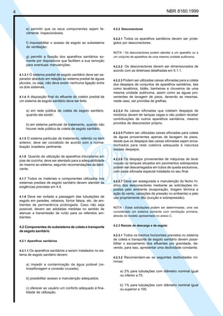 4 NBR 8160:1999
e) permitir que os seus componentes sejam fa-
cilmente inspecionáveis;
f) impossibilitar o acesso de esgoto ao subsistema
de ventilação;
g) permitir a fixação dos aparelhos sanitários so-
mente por dispositivos que facilitem a sua remoção
para eventuais manutenções.
4.1.3.1 O sistema predial de esgoto sanitário deve ser se-
parador absoluto em relação ao sistema predial de águas
pluviais, ou seja, não deve existir nenhuma ligação entre
os dois sistemas.
4.1.4 A disposição final do efluente do coletor predial de
um sistema de esgoto sanitário deve ser feita:
a) em rede pública de coleta de esgoto sanitário,
quando ela existir;
b) em sistema particular de tratamento, quando não
houver rede pública de coleta de esgoto sanitário.
4.1.5 O sistema particular de tratamento, referido no item
anterior, deve ser concebido de acordo com a norma-
lização brasileira pertinente.
4.1.6 Quando da utilização de aparelhos trituradores em
pias de cozinha, deve ser atentado para a adequabilidade
do mesmo ao sistema, segundo recomendações do fabri-
cante.
4.1.7 Todos os materiais e componentes utilizados nos
sistemas prediais de esgoto sanitário devem atender às
exigências previstas em 4.4.
4.1.8 Deve ser evitada a passagem das tubulações de
esgoto em paredes, rebaixos, forros falsos, etc. de am-
bientes de permanência prolongada. Caso não seja
possível, devem ser adotadas medidas no sentido de
atenuar a transmissão de ruído para os referidos am-
bientes.
4.2 Componentes do subsistema de coleta e transporte
de esgoto sanitário
4.2.1 Aparelhos sanitários
4.2.1.1 Os aparelhos sanitários a serem instalados no sis-
tema de esgoto sanitário devem:
a) impedir a contaminação da água potável (re-
trossifonagem e conexão cruzada);
b) possibilitar acesso e manutenção adequados;
c) oferecer ao usuário um conforto adequado à fina-
lidade de utilização.
4.2.2 Desconectores
4.2.2.1 Todos os aparelhos sanitários devem ser prote-
gidos por desconectores.
NOTA - Os desconectores podem atender a um aparelho ou a
um conjunto de aparelhos de uma mesma unidade autônoma.
4.2.2.2 Os desconectores devem ser dimensionados de
acordo com as diretrizes detalhadas em 5.1.1.
4.2.2.3 Podem ser utilizadas caixas sifonadas para a coleta
dos despejos de conjuntos de aparelhos sanitários, tais
como lavatórios, bidês, banheiras e chuveiros de uma
mesma unidade autônoma, assim como as águas pro-
venientes de lavagem de pisos, devendo as mesmas,
neste caso, ser providas de grelhas.
4.2.2.4 As caixas sifonadas que coletam despejos de
mictórios devem ter tampas cegas e não podem receber
contribuições de outros aparelhos sanitários, mesmo
providos de desconector próprio.
4.2.2.5 Podem ser utilizadas caixas sifonadas para coleta
de águas provenientes apenas de lavagem de pisos,
desde que os despejos das caixas sifonadas sejam enca-
minhados para rede coletora adequada à natureza
desses despejos.
4.2.2.6 Os despejos provenientes de máquinas de lavar
roupas ou tanques situados em pavimentos sobrepostos
podem ser descarregados em tubos de queda exclusivos,
com caixa sifonada especial instalada no seu final.
4.2.2.7 Deve ser assegurada a manutenção do fecho hí-
drico dos desconectores mediante as solicitações im-
postas pelo ambiente (evaporação, tiragem térmica e
ação do vento, variações de pressão no ambiente) e pelo
uso propriamente dito (sucção e sobrepressão).
NOTA - Estas solicitações podem ser determinadas, uma vez
considerado um sistema somente com ventilação primária,
através do modelo apresentado no anexo C.
4.2.3 Ramais de descarga e de esgoto
4.2.3.1 Todos os trechos horizontais previstos no sistema
de coleta e transporte de esgoto sanitário devem possi-
bilitar o escoamento dos efluentes por gravidade, de-
vendo, para isso, apresentar uma declividade constante.
4.2.3.2 Recomendam-se as seguintes declividades mí-
nimas:
a) 2% para tubulações com diâmetro nominal igual
ou inferior a 75;
b) 1% para tubulações com diâmetro nominal igual
ou superior a 100.
Cópia não autorizada
 