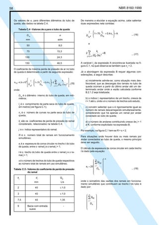 58 NBR 8160:1999
Os valores de α, para diferentes diâmetros do tubo de
queda, são dados na tabela C.4.
Tabela C.4 - Valores de α
α
α
α
α para o tubo de queda
DTq
α
mm adm
50 8,0
75 15,3
100 24,3
150 46,5
O coeficiente de máxima perda de pressão de ar no tubo
de queda é determinado a partir da seguinte expressão:








)








∑
=
=
+
+
+
= 4
t
s
R,
1
t
,
1
j
c
s
2
-
2
n
0,4
70
1
10
x
4,9
5
Tq
e
D
k
D
I
D
I
k
tq
j
Tq
4
Tq
( ...(15)
onde:
DTq
é o diâmetro interno do tubo de queda, em milí-
metros;
ls
é o comprimento da parte seca do tubo de queda,
em metros (ver figura C.1);
nc
é o número de curvas na parte seca do tubo de
queda;
kj
são os coeficientes de perda de pressão do ramal
considerado, relacionados na tabela C.4;
j é o índice representativo do ramal;
R é o número total de ramais em funcionamento
simultâneo;
et
é a espessura da coroa circular no trecho t do tubo
de queda, entre o ramal j e o ramal j + 1;
t é o trecho do tubo de queda entre o ramal j e o ra-
mal j + 1;
s é o número de trechos do tubo de queda respectivos
ao número total de ramais em uso simultâneo.
Tabela C.5 - Valores do coeficiente de perda de pressão
do ramal
kj
dr
Qej
mm L/s
2 40 ≤ 1,0
3 40 ≤ 1,0
7,5 40 1,35
9 Bacia com entrada -
suave
De maneira a elucidar a equação acima, cabe salientar
duas expressões nela contidas:
A
0,4
70
1 c
s
=








+
+ n
D
I
D
I
Tq
4
Tq
... (16)
e
B
2
2 4
t
-
s
R,
1
t
,
1
j
=
∑
)
=
= e
(D
k
tq
j
... (17)
A variável ls
da expressão A encontra-se ilustrada na fi-
gura C.1, na qual observa-se também que nc
= 2.
Já a abordagem da expressão B requer algumas con-
siderações, a seguir descritas:
a) inicialmente admite-se, como situação mais des-
favorável, que as descargas dos ramais no tubo de
queda ocorram a partir do último andar até um de-
terminado andar onde a vazão calculada conforme
B.2.1.2 seja totalizada;
b) o índice t, representativo de um trecho, cresce de
t = 1 até s, onde s é o número de trechos sob estudo;
c) convém salientar que s é rigorosamente igual ao
número de ramais descarregando simultaneamente,
considerando que há apenas um ramal por andar
conectado ao tubo de queda;
d) o número de andares contribuindo cresce de j = 1
a R, conforme explicitado na expressão B.
Por exemplo, na figura C.1 tem-se R = s = 2.
Para situações onde houver dois ou mais ramais por
andar conectados ao tubo de queda, o mesmo princípio
deve ser seguido.
O cálculo da espessura da coroa circular em cada trecho
t é dado pela equação:
5
3
t
R
1
j
25
/
















=
∑
=
tq
D
Q
e
etj
... (18)
onde o somatório das vazões dos ramais em funciona-
mento simultâneo que contribuem ao trecho t do tubo é
dado por:
















∑
=
tq
R
1
j
D
Qetj
Cópia não autorizada
 