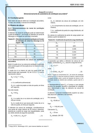 62 NBR 8160:1999
Anexo D (normativo)
Dimensionamento do subsistema de ventilação secundária6)
D.1 Condições gerais
Este roteiro de cálculo refere-se à ventilação secundária,
ou seja, aos ramais e colunas de ventilação.
D.2 Roteiro de cálculo
D.2.1 Dimensionamento do ramal de ventilação
secundária
O diâmetro do ramal de ventilação pode ser determinado
a partir da tabela D.1, em função do diâmetro do ramal de
descarga ou de esgoto ao qual está conectado.
Tabela D.1 - Diâmetro do ramal de ventilação em função
do diâmetro do ramal de descarga ou de
esgoto - DN
de
drv
40 40
50 40
75 50
100 50
D.2.2 Dimensionamento da coluna de ventilação
secundária
D.2.2.1 A vazão de ar na coluna de ventilação é estimada
como sendo igual a 2/3 da vazão de ar no interior do tubo
de queda.
A vazão de ar no interior do tubo de queda pode ser
determinada pela expressão 14) de C.2.2.2.1, a qual é
reproduzida abaixo:
Qar
= α QTq
2/5
- 1,5 QTq
onde:
α é o coeficiente admensional;
QTq
é a vazão de projeto no tubo de queda, em litros
por segundo.
De onde resulta:
Qar’
= 40 Qar
onde
Qar’
é a vazão de ar na coluna de ventilação, em li-
tros por minuto;
Qar
é a vazão de ar que escoa pelo núcleo de ar no
tubo de queda, em litros por segundo.
O diâmetro da coluna de ventilação, considerando-se
uma perda de carga máxima de 25 mmca e desconsi-
derando-se a perda de carga nas singularidades, pode
ser obtido através da seguinte expressão:
Dcv
= 4,06 [f x Lv
(Qar’
)2
]1/5
... (1)
onde:
Dcv
é o diâmetro da coluna de ventilação, em milí-
metros;
Lv
é o comprimento da coluna de ventilação, em mi-
límetros;
f é o coeficiente de perda de carga distribuída, ad-
mensional.
Os valores do coeficiente de perda de carga podem ser
obtidos a partir da tabela D.2
Tabela D.2 - Coeficiente de perda de carga distribuída
Dcv
f
DN adm
40 0,046
50 0,042
75 0,037
100 0,033
A expressão que define o diâmetro da coluna de ven-
tilação, conhecidos Qar’
e Lv
, assume a seguinte forma:
Dcv
= C x f 0,2
... (2)
onde:
C = 4,06 [Lv
(Qar’
)2
]1/5
... (3)
NOTA - Quanto ao comprimento de Lv
da coluna de ventilação,
conforme 5.2.2 d), deve ser incluído ao mesmo o trecho do tubo
ventilador primário entre o ponto de inserção da coluna e a ex-
tremidade aberta do referido tubo ventilador, quando este for o
caso.
A interdependência entre Dcv
e f conduz a uma solução
iterativa da equação. Quando a identidade for atingida,
será determinado o valor do diâmetro da coluna de
ventilação.
O diâmetro comercial imediatamente superior ao calcu-
lado deve ser o diâmetro a ser adotado.
Por exemplo,
Qar
= 29,06 L/s
logo:
Qar’
= 1162,40 L/min
Calculando Dcv
:
Dcv
≈ 75 mm
Dcv
adotado: DN 100
/ANEXO E
6)
Graça, M.E.A., Montenegro, M.H.; para maiores detalhes ver anexo H.
Cópia não autorizada
 