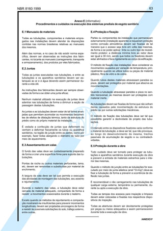 NBR 8160:1999 63
Anexo E (informativo)
Procedimentos e cuidados na execução dos sistemas prediais de esgoto sanitário
E.1 Manuseio de materiais
Todas as tubulações, componentes e materiais empre-
gados nas instalações devem atender às disposições
contidas nas normas brasileiras relativas ao manuseio
dos mesmos.
Além das normas, e no caso de não existir norma espe-
cífica, devem ser observadas as instruções dos fabri-
cantes, no tocante ao manuseio (carregamento, transporte
e armazenamento), dos produtos por eles fabricados.
E.2 Juntas
Todas as juntas executadas nas tubulações, e entre as
tubulações e os aparelhos sanitários devem ser es-
tanques ao ar e à água devendo assim permanecer du-
rante a vida útil.
As instruções dos fabricantes devem ser sempre obser-
vadas de forma a se obter uma junta eficaz.
Nenhum material utilizado na execução de juntas deve
adentrar nas tubulações de forma a diminuir a seção de
passagem destas tubulações.
As juntas e as tubulações devem estar de tal forma arran-
jadas que permitam acomodar os movimentos decorren-
tes de efeitos de dilatação térmica, tanto da estrutura do
prédio como do próprio material da instalação.
É vedada a confecção de juntas que deformem ou
venham a deformar fisicamente os tubos ou aparelhos
sanitários, na região de junção entre as partes, como por
exemplo, fazer bolsa alargando o diâmetro do tubo por
meio de aquecimento.
E.3 Assentamento em valas
O fundo das valas deve ser cuidadosamente preparado
de forma a criar uma superfície firme para suporte das tu-
bulações.
Pontas de rocha ou outros materiais perfurantes, lama,
etc. devem ser removidas e substituídas por material de
enchimento.
A largura da vala deve ser tal que permita a execução
das atividades de montagem das tubulações, seu assento
e rejuntamento.
Durante o reaterro das valas, a tubulação deve estar
cercada de material adequado, compactado de forma a
resistir a movimentos ocasionados durante o reaterro.
Exceto quando os métodos de rejuntamento e compacta-
ção mostrarem-se insuficientes para prevenir movimentos
longitudinais, devem ser projetadas ancoragens de forma
a resistir às possíveis solicitações do solo, tráfego externo,
entre outras.
E.4 Proteção e fixação
Partes ou componentes da instalação que permaneçam
externamente (instalação aparente) e requeiram proteção
contra corrosão atmosférica devem ser fixadas de tal
maneira que o acesso seja livre em volta das mesmas,
de forma a se poder aplicar tinta ou outro tipo de revesti-
mento protetor; a distância mínima livre ao redor deve
ser igual a 30 mm, sendo que todos os fixadores devem
estar alinhados e fixos rigidamente ao corpo da edificação.
O método de fixação das instalações deve considerar os
movimentos causados por variação de temperatura, prin-
cipalmente quando se utiliza tubos ou peças de material
plástico, fibra de vidro e de cobre.
Quando tubos destes materiais atravessam paredes ou
pisos, devem ser protegidos por material que absorva as
movimentações.
Quando a tubulação atravessar paredes e pisos no sen-
tido transversal, as mesmas devem ser protegidas com
material inerte.
As tubulações devem ser fixadas de forma que não sofram
danos causados pela movimentação da estrutura do
prédio ou por outras solicitações mecânicas.
O método de fixação das tubulações deve ser tal que
possibilite garantir a declividade de projeto das tubu-
lações.
O intervalo entre os dispositivos fixadores varia conforme
o material da tubulação, e deve ser tal, que não provoque,
ao longo do desenvolvimento da mesma, trechos
passíveis de acumulação de esgoto e ou contradecli-
vidades.
E.5 Proteção durante a obra
Todo cuidado deve ser tomado para proteger as tubu-
lações e aparelhos sanitários durante execução da obra
e prevenir a entrada de materiais estranhos para o inte-
rior das mesmas.
Quando o método de junção entre as tubulações for exe-
cutado por meio de junta elástica (anel “O-ring”) deve-se
fixar a tubulação de forma a prevenir a ocorrência de de-
flexão nas juntas.
É recomendável o não carregamento nas tubulações de
qualquer carga externa, temporária ou permanente, du-
rante ou após a execução da obra.
Todas as tampas dos acessos para inspeção e limpeza
devem estar colocadas e fixadas nos respectivos dispo-
sitivos de inspeção.
Todas as aberturas devem ser devidamente protegidas
por peças ou meios adequados e assim permanecerem
durante toda a execução da obra.
/ANEXO F
Cópia não autorizada
 