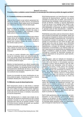 64 NBR 8160:1999
Anexo F (informativo)
Procedimentos e cuidados a serem tomados na manutenção dos sistemas prediais de esgoto sanitário7)
F.1 Cuidados mínimos na manutenção
Tubos em ferro fundido ou aço carbono apresentam ten-
dência de corrosão nas partes internas, principalmente
nas juntas e desvios. Estas regiões devem ser protegidas
por material que iniba esta forma de deterioração.
Quando tampas de dispositivos de acesso forem remo-
vidas, recomenda-se proceder avaliação das peças e
componentes de vedação e, caso necessário, a substi-
tuição antes do fechamento das tampas.
Quando da utilização de produtos químicos para a desca-
mação interna de tubulações, deve-se identificar clara-
mente quais são os materiais das mesmas, de forma a
garantir que o produto utilizado não venha a danificar o
tubo devido à ação química.
Devidas precauções devem ser observadas quando se
utiliza métodos de desentupimento que envolvam ar ou
água à pressão elevada, pois pode danificar partes da
instalação.
As varas ou arames utilizados para desentupimento
manual de tubulações devem ser suficientemente fle-
xíveis para passar através das tubulações sem danificar
as superfícies internas dos tubos e qualquer outra peça
do sistema predial de esgoto.
Métodos de desentupimento que utilizem equipamentos
mecanizados devem ser somente operados por pessoal
treinado e habilitado. As tubulações devem também ser
antecipadamente identificadas de forma a se utilizar as
ferramentas de desobstrução compatíveis com o mate-
rial constituinte das tubulações.
Quando da renovação de pintura identificadora do sis-
tema predial de esgoto, recomenda-se manter a mesma
tonalidade utilizada para o resto do sistema.
F.2 Métodos usuais de desentupimentos
F.2.1 Entupimento parcial ou total devido a materiais
inadvertidamente lançados no sistema predial de esgoto,
tais como toalhas de papel e absorventes higiênicos,
podem ser removidos pela ação de vara ou arame, intro-
duzido pelo ponto de acesso, à montante, mais próximo
do local de entupimento.
F.2.2 Bombeamento é o método mais simples de de-
sobstrução de pequenos entupimentos em pias e bacias
sanitárias. Consiste no uso de uma bomba de borracha
adequada para cada tipo de aparelho sanitário. A ação
da bomba provoca impulsos de pressão que expulsam
os detritos acumulados na tubulação.
F.2.3 Desbloqueamento com haste flexível é um método
tradicional de desentupimento, existindo uma grande
variedade de pontas para as hastes, para promover a
desobstrução das tubulações. Estas pontas podem ter o
formato de lâminas, tampões ou escovas dependendo
do tipo de serviço a ser realizado. Este método é ade-
quado para tubos a partir de DN 75 pois é necessária
certa flexibilidade na introdução da haste na tubulação.
A operação pode ser feita manualmente e também há
versões mecanizadas que realizam a rotação da haste.
F.2.4 Martelo pneumático pode ser eficazmente utilizado
para remoção de obstruções nas tubulações, desde que
observadas as limitações do método e do funcionamento
do martelo pneumático propriamente dito. O princípio de
funcionamento consiste na aplicação de um golpe de
pressão (ar comprimido) em uma coluna de água, este
impacto gera uma onda de choque, que é transmitida
pela água até o local de entupimento, onde provocará o
deslocamento e remoção da obstrução causadora do
entupimento. É recomendado o uso criterioso deste mé-
todo, observando-se as características da instalação com
relação à resistência a golpes de pressão. Geralmente
restringe-se à remoção de obstruções causadas por
materiais depositados do tipo gorduras, papel saturado,
sabão e outros.
F.2.5 Raspagem pode ser realizada em tubulações a
partir de DN 100 quando sua seção interna encontra-se
muito diminuída devido a incrustações (gordura,
precipitado e outros). Deve-se observar o tipo de mate-
rial constituinte das tubulações, antes de realizar a
raspagem, de forma a evitar danos nas mesmas.
No método mecanizado, é introduzido na tubulação
uma haste flexível com ferramenta de lâminas cor-
tantes, que despedaçarão as obstruções no interior
da tubulação. No método manual é similarmente
introduzida uma haste com lâminas de perfil afilado
para raspagem do material acumulado no interior da
tubulação.
F.2.6 Limpeza química consiste no derramamento para o
interior das tubulações de substâncias químicas que
reajam com a matéria acumulada na obstrução.
Este método deve ser utilizado criteriosamente pois pode
causar danos tanto no operador como nas tubulações.
Usualmente são utilizadas substâncias à base de soda
cáustica que em contato com a água liberam calor que
ajuda no processo de desentupimento.
F.2.7 O sifão geralmente pode ser desentupido por bom-
beamento ou outro dispositivo pressurizador. Sifões
metálicos ou de plástico, do tipo P ou garrafa possuem
acesso para limpeza de suas partes interiores. Os ramais
de descarga destes aparelhos podem ser desentupidos
pela introdução de haste flexível na tubulação.
7)
Chaves, M. 1979 e Plumbing & Water Building Services, 1992.
Cópia não autorizada
 