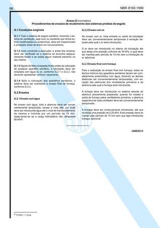 66 NBR 8160:1999
Anexo G (normativo)
Procedimentos de ensaios de recebimento dos sistemas prediais de esgoto
G.1 Condições exigíveis
G.1.1 Todo o sistema de esgoto sanitário, incluindo o sis-
tema de ventilação, seja novo ou existente que tenha so-
frido modificações ou acréscimos, deve ser inspecionado
e ensaiado antes de entrar em funcionamento.
G.1.2 Após concluída a execução, e antes dos ensaios,
deve ser verificado se o sistema se encontra adequa-
damente fixado e se existe algum material estranho no
seu interior.
G.1.3 Depois de feita a inspeção final e antes da colocação
de qualquer aparelho sanitário, a tubulação deve ser
ensaiada com água ou ar, conforme G.2.1 e G.2.2, não
devendo apresentar nenhum vazamento.
G.1.4 Após a colocação dos aparelhos sanitários, o
sistema deve ser submetido a ensaio final de fumaça,
conforme G.2.3.
G.2 Ensaios
G.2.1 Ensaio com água
No ensaio com água, toda a abertura deve ser conve-
nientemente tamponada, exceto a mais alta, por onde
deve ser introduzida água até o nível de transbordamento
da mesma e mantida por um período de 15 min,
observando-se se a carga hidrostática não ultrapassa
60 kPa8)
.
G.2.2 Ensaio com ar
No ensaio com ar, toda entrada ou saída da tubulação
deve ser convenientemente tamponada à exceção da-
quela pela qual o ar será introduzido.
O ar deve ser introduzido no interior da tubulação até
que atinja uma pressão uniforme de 35 kPa, a qual deve
ser mantida pelo período de 15 min sem a introdução de
ar adicional.
G.2.3 Ensaio final com fumaça
Para a realização do ensaio final com fumaça, todos os
fechos hídricos dos aparelhos sanitários devem ser com-
pletamente preenchidos com água, devendo as demais
aberturas ser convenientemente tamponadas, com ex-
ceção das aberturas dos ventiladores primários e da
abertura pela qual a fumaça será introduzida.
A fumaça deve ser introduzida no sistema através da
abertura previamente preparada; quando for notada a
saída de fumaça pelos ventiladores primários, a abertura
respectiva de cada ventilador deve ser convenientemente
tamponada.
A fumaça deve ser continuamente introduzida, até que
se atinja uma pressão de 0,25 kPa. Esta pressão deve se
manter pelo período de 15 min sem que seja introduzida
fumaça adicional.
/ANEXO H
8) 10 kPa = 1 mca.
Cópia não autorizada
 