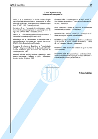 NBR 8160:1999 67
Anexo H ( informativo )
Referências bibliográficas
Graça, M. E. A. - Formulação de modelo para a avaliação
das condições determinantes da necessidade de venti-
lação secundária em sistemas prediais de esgoto sani-
tário. EPUSP, 1985. Tese de Doutorado
Gonçalves, O. M. - Formulação de modelo para o estabe-
lecimento de vazões de projeto em sistemas prediais de
água fria. EPUSP, 1986. Tese de Doutorado.
Chaves, M. - Manual Prático de Instalações Hidráulicas e
Sanitárias - Editora Tecnoprint Ltda- 1979.
Montenegro, M. H. Desempenho de desconectores e
dimensionamento de instalações prediais de esgoto.
EPUSP, 1985. Dissertação de Mestrado.
Programa Brasileiro de Qualidade e Produtividade
(PBQP) - Subprograma Setorial da Qualidade e Produti-
vidade, elaborado pelo subcomitê da Indústria da
Construção Civil, 1992.
Plumbing & Water Building Services - Operating & Main-
tenance Handbook - Published by NASH - Associates,
London, United Kingdom, 1992.
NBR 5688:1999 - Sistemas prediais de água pluvial, es-
goto sanitário e ventilação - Tubos e conexões de PVC,
tipo DN - Requisitos
NBR 7198:1993 - Projeto e execução de instalações
prediais de água quente - Procedimento
NBR 7229:1993 - Projeto, construção e operação de sis-
temas de tanques sépticos - Procedimento
NBR 7372: (em Consulta Pública) - Sistemas prediais de
águas pluviais de esgoto sanitário e ventilação - Tubos
de PVC com junta soldável e junta elástica
NBR 10844:1989 - Instalações prediais de águas pluviais
- Procedimento
NBR 13969:1997 - Tanques sépticos - Unidades de trata-
mento complementar e disposição final dos efluentes lí-
quidos - Projeto construção e operação
/Índice alfabético
Cópia não autorizada
 