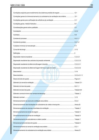 NBR 8160:1999 69
Condições exigíveis para recebimento dos sistemas prediais de esgoto ................................... G.1
Condições gerais do dimensionamento do subsistema de ventilação secundária .................... D.1
Condições gerais para verificação de suficiência da ventilação ................................................... C.1
Condições gerais, método hidráulico ................................................................................................ B.1
Considerações gerais sobre qualidade ............................................................................................ 8.1
Contratante ............................................................................................................................................. 8.2.2
Contratos ................................................................................................................................................ 8.3
Controle do processo ........................................................................................................................... 8.3.1.1
Controle do produto .............................................................................................................................. 8.3.1.2
Cuidados mínimos na manutenção ................................................................................................... F.1
Curva de raio longo ............................................................................................................................... 3.13
Definições ...............................................................................................................................................3
Depressão máxima resultante ............................................................................................................ C.2.2.2
Depressão resultante das variáveis da pressão ambiental ............................................................ C.2.2.2.3
Depressão resultante do efeito de sifonagem induzida .................................................................. C.2.2.2.1
Depressão resultante do efeito de tiragem térmica e ação do vento ............................................. C.2.2.2.2
Desconector ........................................................................................................................................... 3.14
Desconectores ...................................................................................................................................... 4.2.2 e 5.1.1
Desvio de tubo de queda ...................................................................................................................... Figura 4
Diâmetro do ramal de ventilação ........................................................................................................ Tabela D.1
Diâmetro do tubo de queda .................................................................................................................. B.2.1.1
Diâmetro do tubo de queda .................................................................................................................. Tabela B.5
Diâmetro nominal mínimo dos ramais de descarga ......................................................................... Tabela 3
Diâmetro nominal ................................................................................................................................. 3.15
Dimensionamento da coluna de ventilação secundária ................................................................ D.2.2
Dimensionamento das tubulações do subsistema de coleta e transporte ................................... Anexo B
Dimensionamento de colunas e barriletes de ventilação ............................................................... Tabela 2
Dimensionamento de ramais de esgoto ............................................................................................ Tabela 5
Dimensionamento de ramais de ventilação ..................................................................................... Tabela 8
Dimensionamento de subcoletores e coletor predial ...................................................................... Tabela 7
Dimensionamento de tubos de queda ............................................................................................... Tabela 6
Dimensionamento do ramal de ventilação secundária ................................................................... D.2.1
Dimensionamento do subsistema de ventilação secundária ........................................................ Anexo D
Cópia não autorizada
 