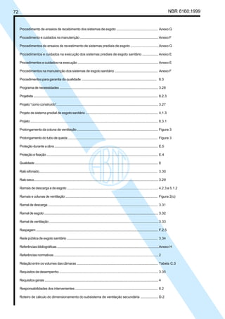 72 NBR 8160:1999
Procedimento de ensaios de recebimento dos sistemas de esgoto ............................................. Anexo G
Procedimento e cuidados na manutenção ........................................................................................ Anexo F
Procedimentos de ensaios de revestimento de sistemas prediais de esgoto ..............................Anexo G
Procedimentos e cuidados na execução dos sistemas prediais de esgoto sanitário ................. Anexo E
Procedimentos e cuidados na execução ........................................................................................... Anexo E
Procedimentos na manutenção dos sistemas de esgoto sanitário ............................................... Anexo F
Procedimentos para garantia da qualidade .................................................................................... 8.3
Programa de necessidades ................................................................................................................. 3.28
Projetista ................................................................................................................................................. 8.2.3
Projeto “como construído”..................................................................................................................... 3.27
Projeto de sistema predial de esgoto sanitário ................................................................................. 4.1.3
Projeto ..................................................................................................................................................... 8.3.1
Prolongamento da coluna de ventilação ........................................................................................... Figura 3
Prolongamento do tubo de queda ...................................................................................................... Figura 3
Proteção durante a obra ....................................................................................................................... E.5
Proteção e fixação ................................................................................................................................. E.4
Qualidade ............................................................................................................................................... 8
Ralo sifonado......................................................................................................................................... 3.30
Ralo seco................................................................................................................................................. 3.29
Ramais de descarga e de esgoto ........................................................................................................ 4.2.3 e 5.1.2
Ramais e colunas de ventilação ......................................................................................................... Figura 2(c)
Ramal de descarga ............................................................................................................................... 3.31
Ramal de esgoto .................................................................................................................................... 3.32
Ramal de ventilação ..............................................................................................................................3.33
Raspagem .............................................................................................................................................. F.2.5
Rede pública de esgoto sanitário ....................................................................................................... 3.34
Referências bibliográficas ....................................................................................................................Anexo H
Referências normativas ........................................................................................................................2
Relação entre os volumes das câmaras ............................................................................................ Tabela C.3
Requisitos de desempenho ................................................................................................................. 3.35
Requisitos gerais ................................................................................................................................... 4
Responsabilidades dos intervenientes ............................................................................................. 8.2
Roteiro de cálculo do dimensionamento do subsistema de ventilação secundária ................... D.2
Cópia não autorizada
 