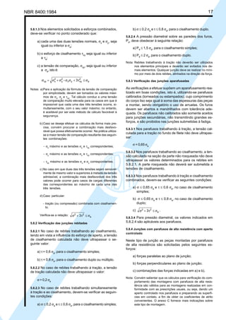 NBR 8400:1984 17
5.8.1.3 Nos elementos solicitados a esforços combinados,
deve-se verificar no ponto considerado que:
a) cada uma das duas tensões normais, σx
e σy
, seja
igual ou inferior a σa
;
b) o esforço de cisalhamento τxy
seja igual ou inferior
a τa
;
c) a tensão de comparação, σcp
, seja igual ou inferior
a σa
, isto é:
a
2
xyyx
2
y
2
xcp 3- σ≤τ+σσσ+σ=σ
Notas: a)Para a aplicação da fórmula da tensão de comparação
por simplicidade, devem ser tomados os valores máxi-
mos de σx, σy e τxy. Tal cálculo conduz a uma tensão
de comparação muito elevada para os casos em que é
impossível que cada uma das três tensões ocorra, si-
multaneamente, com o seu valor máximo; no entanto,
é aceitável por ser este método de cálculo favorável à
segurança.
b)Caso se deseje efetuar os cálculos de forma mais pre-
cisa, convém procurar a combinação mais desfavo-
rável que possa efetivamente ocorrer. Na prática utiliza-
se a maior tensão de comparação resultante das seguin-
tes combinações:
- σx máximo e as tensões σy e τxy correspondentes;
- σy máximo e as tensões σx e τxy correspondentes;
- τxy máximo e as tensões σx e σy correspondentes.
c)No caso em que duas das três tensões sejam sensivel-
mente de mesmo valor e superiores à metade da tensão
admissível, a combinação mais desfavorável dos três
valores pode ocorrer para casos de cargas diferentes
das correspondentes ao máximo de cada uma das
três tensões.
d)Caso particular:
- tração (ou compressão) combinada com cisalhamen-
to.
Verifica-se a relação: a
22
3 σ≤τ+σ
5.8.2 Verificação das junções rebitadas
5.8.2.1 No caso de rebites trabalhando ao cisalhamento,
tendo em vista a influência do esforço de aperto, a tensão
de cisalhamento calculada não deve ultrapassar o se-
guinte valor:
a) τ= 0,6 σa
, para o cisalhamento simples;
b) τ = 0,8 σa
, para o cisalhamento duplo ou múltiplo.
5.8.2.2 No caso de rebites trabalhando à tração, a tensão
de tração calculada não deve ultrapassar o valor:
σ = 0,2 σa
5.8.2.3 No caso de rebites trabalhando simultaneamente
à tração e ao cisalhamento, devem-se verificar as seguin-
tes condições:
a) σ ≤ 0,2 σa
e τ ≤ 0,6 σa
, para o cisalhamento simples;
b) σ ≤ 0,2 σa
e τ ≤ 0,8 σa
, para o cisalhamento duplo.
5.8.2.4 A pressão diametral sobre as paredes dos furos,
Pd
, deve obedecer à seguinte relação:
a) Pd
≤ 1,5 σa
, para o cisalhamento simples;
b) Pd
≤ 2 σa
, para o cisalhamento duplo.
Nota: Rebites trabalhando à tração não deverão ser utilizados
nos elementos principais e deverão ser evitados nos de-
mais elementos. Qualquer junção deve se realizar no míni-
mo por meio de dois rebites, alinhados na direção da força.
5.8.3 Verificação das junções aparafusadas
As verificações a efetuar supõem um aparafusamento rea-
lizado em boas condições, isto é, utilizando-se parafusos
calibrados (torneados ou estampados), cujo comprimento
do corpo liso seja igual à soma das espessuras das peças
a montar, sendo obrigatório o uso de arruelas. Os furos
devem ser abertos e mandrilhados com tolerância ade-
quada. Os parafusos não calibrados são somente aceitos
para junções secundárias, não transmitindo grandes es-
forços, e são proibidos nas junções submetidas à fadiga.
5.8.3.1 Nos parafusos trabalhando à tração, a tensão cal-
culada para a tração no fundo de filete não deve ultrapas-
sar:
σ = 0,65 σa
5.8.3.2 Nos parafusos trabalhando ao cisalhamento, a ten-
são calculada na seção da parte não rosqueada não deve
ultrapassar os valores determinados para os rebites em
5.8.2.1. A parte rosqueada não deverá ser submetida a
tensões de cisalhamento.
5.8.3.3 Nos parafusos trabalhando à tração e cisalhamento
combinados, devem-se verificar as seguintes condições:
a) σ ≤ 0,65 σa
e τ ≤ 0,6 σa
, no caso de cisalhamento
simples;
b) σ ≤ 0,65 σa
e τ ≤ 0,8 σa
, no caso de cisalhamento
duplo;
c) a
22
3 σ≤τ+σ .
5.8.3.4 Para pressão diametral, os valores indicados em
5.8.2.4 são aplicáveis aos parafusos.
5.8.4 Junções com parafusos de alta resistência com aperto
controlado
Neste tipo de junção as peças montadas por parafusos
de alta resistência são solicitadas pelos seguintes es-
forços:
a) forças paralelas ao plano de junção;
b) forças perpendiculares ao plano de junção;
c) combinações das forças indicadas em a) e b).
Nota: Convém salientar que os cálculos para verificação do com-
portamento das montagens com parafusos de alta resis-
tência são válidos para as montagens realizadas em con-
formidade com as prescrições usuais, ou seja, dando um
aperto controlado nos parafusos e preparando as superfí-
cies em contato, a fim de obter os coeficientes de atrito
convenientes. O anexo C fornece mais indicações sobre
este tipo de montagem.
Cópia não autorizada
 