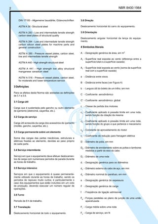 2 NBR 8400:1984
DIN 17100 - Allgemeine baustähle; Gütevorschriften
ASTM A 36 - Structural steel
ASTM A 283 - Low and intermediate tensile strength
carbon steel plates of structural quality
ASTM A 284 - Low and intermediate tensile strength
carbon silicon steel plates for machine parts and
general construction
ASTM A 285 - Pressure vessel plates, carbon steel,
low and intermediate tensile strength
ASTM A 440 - High strength structural steel
ASTM A 441 - High strength low alloy structural
manganese vanadium steel
ASTM A 516 - Pressure vessel plates, carbon steel,
for moderate and Iower temperature service
3 Definições
Para os efeitos desta Norma são adotadas as definições
de 3.1 a 3.9.
3.1 Carga útil
Carga que é sustentada pelo gancho ou outro elemento
de içamento (eletroímã, caçamba, etc.).
3.2 Carga de serviço
Carga útil acrescida da carga dos acessórios de içamento
(moitão, gancho, caçamba, etc.).
3.3 Carga permanente sobre um elemento
Soma das cargas das partes mecânicas, estruturais e
elétricas fixadas ao elemento, devidas ao peso próprio
de cada parte.
3.4 Serviço intermitente
Serviço em que o equipamento deve efetuar deslocamen-
tos da carga com numerosos períodos de parada durante
as horas de trabalho.
3.5 Serviço intensivo
Serviços em que o equipamento é quase permanente-
mente utilizado durante as horas de trabalho, sendo os
períodos de repouso muito curtos; é particularmente o
caso dos equipamentos que estão incluídos em um ciclo
de produção, devendo executar um número regular de
operações.
3.6 Turno
Período de 8 h de trabalho.
3.7 Translação
Deslocamento horizontal de todo o equipamento.
3.8 Direção
Deslocamento horizontal do carro do equipamento.
3.9 Orientação
Deslocamento angular horizontal da lança do equipa-
mento.
4 Símbolos literais
A - Designação genérica de área, em m2
Ar
- Superfície real exposta ao vento (diferença entre a
superfície total e a superfície vazada)
At
- Superfície total exposta ao vento (soma da superfície
real com a superfície vazada)
a - Distância entre eixos
B - Distância entre faces (ver Figura 4)
b - Largura útil do boleto de um trilho, em mm
C - Coeficiente aerodinâmico
C' - Coeficiente aerodinâmico global
c - Classe de partida dos motores
c1
- Coeficiente aplicado à pressão limite em uma roda,
sendo função da rotação da mesma
c2
- Coeficiente aplicado à pressão limite em uma roda,
sendo função do grupo a que pertence o mecanismo
ca
- Constante de aproveitamento do motor
cr
- Coeficiente de redução para frenagem elétrica
D - Diâmetro de polia, em mm
De
- Diâmetro de enrolamento sobre as polias e tambores
medidos a partir do eixo do cabo
Dr
- Diâmetro de uma roda
d. - Designação genérica para os diâmetros
dc
- Diâmetro externo do cabo de aço, em mm
dn
- Diâmetro nominal do parafuso, em mm
e - Designação genérica de espessura
F - Designação genérica de carga
f - Freqüência de Iigação admissível
Fp
- Forças paralelas ao plano de junção de uma união
aparafusada
Fr
- Carga média sobre uma roda
Fs
- Carga de serviço, em N
Cópia não autorizada
 