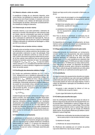 NBR 8400:1984 21
5.9.2 Material utilizado e efeito de entalhe
A resistência à fadiga de um elemento depende, entre
outros fatores, da qualidade do material usado, da forma
da peça e de como ficará montada. A maneira como a pe-
ça fica montada e seu método de fabricação provocam
concentrações de tensões, diminuindo consideravelmen-
te a resistência à fadiga do elemento.
5.9.3 Determinação da tensão máxima
A tensão máxima a que está submetido o elemento de
estrutura é a tensão mais elevada em valor absoluto (seja
em tração, seja em compressão) que pode ser imposta
ao elemento no caso I de solicitação exposta em 5.6.1,
sem a aplicação do coeficiente de majoração Mx
. Para as
peças comprimidas não se leva em conta na verificação
à fadiga a aplicação do coeficiente de flambagem ω citado
em 5.8.7 e no Anexo E.
5.9.4 Relação entre as tensões mínima e máxima
A relação entre as tensões mínima e máxima é determina-
da calculando-se os valores extremos das tensões a que
está submetido o elemento no caso I de solicitação. Esta
relação pode ser diferente conforme os ciclos de mano-
bras, porém é favorável à segurança determiná-la preven-
do os dois valores mais extremos que se pode encontrar
durante as manobras possíveis do caso I de solicitação.
A relação R = σmín.
/σmáx.
(ou τmín.
/τmáx.
, no caso de cisalha-
mento) varia de +1 a -1; é positiva se as tensões extremas
permanecem no mesmo sentido e negativa se as tensões
forem de sentido oposto.
5.10 Verificação dos elementos obtidos à fadiga
Em função dos parâmetros definidos em 5.9.1, 5.9.2 e
5.9.4, assegura-se que a resistência adequada dos ele-
mentos de estrutura e junções submetidos à fadiga veri-
ficando-se o σmáx.
, definida em 5.9.3, não é superior à
tensão admissível de resistência à fadiga do elemento
considerado. Esta tensão admissível à fadiga é determina-
da a partir de uma tensão crítica, definida como sendo a
que corresponde nos ensaios em corpos-de-prova a uma
vida provável de 90%, na qual se aplica um coeficiente
de segurança 4/3, ou seja:
σaf
= 0,75 σ90%
A determinação das tensões admissíveis à fadiga é com-
plexa e convém, nos casos gerais, consultar obras espe-
cializadas abordando este problema. O Anexo G fornece
algumas indicações práticas, baseadas em resultados
de pesquisas neste campo, para determinar estas tensões
admissíveis para os aços de (37, 42 e 52) daN/mm2
, em
função dos diferentes grupos em que estão classificados
os elementos e dos efeitos de entalhe das principais jun-
ções usadas na construção dos equipamentos de levan-
tamento.
5.11 Estabilidade ao tombamento
A estabilidade ao tombamento é verificada pelo cálculo,
supondo-se o limite de tombamento atingido para majora-
ções de carga de serviço e efeitos dinâmicos e climáticos
determinados na Tabela 17. O caminho de rolamento é
sempre suposto horizontal e rígido. Para os guindastes
flutuantes, leva-se em conta a inclinação assumida pelo
equipamento.
Desde que haja acordo entre comprador e fabricante, po-
de-se:
a) usar meios de ancoragem ou de estaiamento para
assegurar a estabilidade do equipamento quando
fora de serviço;
b) determinar posições para o equipamento, ou seus
elementos, quando em repouso;
c) estabelecer livre deslocamento de alguns elemen-
tos do equipamento (lança de guindaste, por
exemplo).
Nota: Para os cálculos de estabilidade, as solicitações não de-
vem ser acrescidas dos coeficientes ψ (em 5.5.2), ξ (em
5.5.3.3) e Mx (em 5.7).
Os dispositivos de ancoragem, de estaiamento, de trava-
mento e outros semelhantes devem ser considerados nos
cálculos como momento de antitombamento.
5.12 Segurança contra o arrastamento pelo vento
Independentemente da estabilidade ao tombamento,
convém verificar se o equipamento não será arrastado
pelo vento máximo majorado de 10%. Esta verificação
efetua-se admitindo um coeficiente de atrito nas rodas
freadas igual a 0,14 e uma resistência ao rolamento das
rodas não freadas igual a 10 N/kN para as rodas montadas
sobre rolamentos e 15 N/kN para as rodas sobre buchas.
Caso haja perigo de arraste, um dispositivo de bloqueio
deve ser previsto (corrente, garra manual ou automática,
etc.). Para o cálculo das garras trabalhando por atrito sobre
o trilho, admite-se um coeficiente de atrito igual a 0,25.
5.13 Contraflecha
As vigas principais dos equipamentos deverão ser projeta-
das com uma contraflecha cujo valor será igual à deflexão
ocasionada pelo peso próprio das vigas mais 50% da so-
ma do peso próprio do carro e da carga máxima. Ficará a
critério do fabricante a aplicação da contraflecha nos se-
guintes casos:
a) quando o valor calculado for inferior a 5 mm ou
1/2000 do vão (o que for maior);
b) para vigas fabricadas de perfis simples.
5.14 Critério para escolha dos aços
5.14.1 As verificações efetuadas nas regras de cálculo re-
lativas à segurança das estruturas dos equipamentos con-
tra escoamento, instabilidade e ruptura à fadiga não pro-
porcionam segurança contra a ruptura frágil. Para se obter
uma segurança suficiente contra a ruptura frágil, deve-se
escolher um certo tipo de aço em função da influência
desta ruptura. As principais influências que afetam a sensi-
bilidade à ruptura frágil são:
a) influências combinadas das tensões de tração devi-
das ao peso próprio e das tensões devidas à carga;
b) espessura da peça;
c) influências de baixas temperaturas.
As influências são avaliadas por um número de pontos
cuja soma determina o tipo de aço a utilizar.
Cópia não autorizada
 
