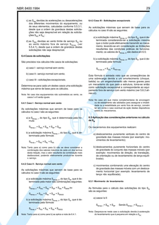 NBR 8400:1984 29
c) as SRA
devidas às acelerações ou desacelerações
dos diferentes movimentos do equipamento, ou
de seus elementos, calculadas conforme 5.5.3.1,
desde que a ordem de grandeza destas solicita-
ções não seja desprezível em relação às solicita-
ções SRG
e SRL
;
d) as SRW
devidas ao vento limite de serviço SW
ou
ao vento máximo fora de serviço SWmáx.
(ver
5.5.4.1), desde que a ordem de grandeza destas
solicitações não seja desprezível.
6.4 Casos de solicitações
São previstos nos cálculos três casos de solicitações:
a) caso I - serviço normal sem vento;
b) caso II - serviço normal com vento;
c) caso III - solicitações excepcionais.
Determina-se para cada um destes casos uma solicitação
máxima que serve de base para os cálculos.
Nota: No caso dos equipamentos não submetidos ao vento, os
casos I e II serão iguais.
6.4.1 Caso I - Serviço normal sem vento
As solicitações máximas que servem de base para os
cálculos no caso I são as seguintes:
a) a SMmáx. I
, do tipo SM
, que é determinada pela fór-
mula:
SMmáx. I
= SMG
+ SML
+ SMF
+ SMA
b) a solicitação máxima SRmáx. I
, do tipo SR
, que é de-
terminada pela fórmula:
SRmáx. I
= SRG
+ SRL
+ SRA
Nota: Tanto para a) como para b) não se deve considerar a
combinação dos valores máximos de cada um dos termos
desta relação, mas o valor resultante da combinação mais
desfavorável, podendo efetivamente produzir-se durante
o serviço.
6.4.2 Caso II - Serviço normal com vento
As solicitações máximas que servem de base para os
cálculos no caso II são as seguintes:
a) a solicitação máxima SMmáx. II
, do tipo SM
, que é de-
terminada pela maior das combinações seguintes:
SMmáx. II
= SMG
+ SML
+ SMF
+ SMA
+ SMW8
ou
SMmáx. II
= SMG
+ SML
+ SMF
+ SMW25
b) a solicitação máxima SRmáx. II
, do tipo SR
, que é de-
terminada pela fórmula:
SRmáx. II
= SRG
+ SRL
+ SRA
+ SRW25
Nota: Tanto para a) como para b) se aplica a nota de 6.4.1.
6.4.3 Caso III - Solicitações excepcionais
As solicitações máximas que servem de base para os
cálculos no caso IIl são as seguintes:
a) a solicitação máxima SMmáx. III
, do tipo SM
, que é de-
terminada considerando-se a solicitação máxima
que o motor pode efetivamente transmitir ao meca-
nismo, levando-se em consideração as limitações
resultantes das condições práticas de funciona-
mento; os valores de SMmáx. III
são dados em 6.5;
b) a solicitação máxima SRmáx. III
, do tipo SR
, que é de-
terminada pela fórmula:
SR máx. III
= SRG
+ SRW máx.
Esta fórmula é adotada visto que as conseqüências de
uma sobrecarga devida a um amortecimento (choque,
batida) ou um enganchamento são menos graves para
um mecanismo do que para a estrutura, toma-se então
como solicitação excepcional a correspondente ao equi-
pamento fora de serviço com vento máximo (ver 5.6.3 alí-
nea a)).
Nota: No caso em que meios complementares de ancoragem
ou de estaiamento são adotados para assegurar a imobili-
dade ou a estabilidade por vento fora de serviço, convém
ter em conta o caso eventual da ação destes dispositivos
sobre os mecanismos.
6.5 Aplicação das considerações anteriores no cálculo
de SM
Os mecanismos dos equipamentos realizam:
a) deslocamentos puramente verticais do centro de
gravidade das massas móveis (por exemplo: mo-
vimentos de levantamento);
b) deslocamentos puramente horizontais do centro
de gravidade do conjunto das massas móveis (por
exemplo: movimentos de direção, de translação,
de orientação ou de levantamento de lança equili-
brada);
c) movimentos combinando uma elevação do centro
de gravidade das massas móveis com um desloca-
mento horizontal (por exemplo: levantamento de
lança não equilibrada).
6.5.1 Movimento de levantamento
As fórmulas para o cálculo das solicitações do tipo SM
são as seguintes:
a) casos I e II:
SMmáx. I
= SML
+ SMF
Sendo SMmáx. I
= SMmáx. II
Nota: Despreza-se neste caso a solicitação devida à aceleração
do levantamento que é pequena em relação a SML
.
Cópia não autorizada
 