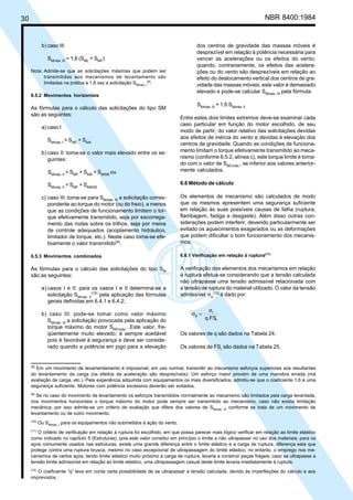 30 NBR 8400:1984
dos centros de gravidade das massas móveis é
desprezível em relação à potência necessária para
vencer as acelerações ou os efeitos do vento;
quando, contrariamente, os efeitos das acelera-
ções ou do vento são desprezíveis em relação ao
efeito do deslocamento vertical dos centros de gra-
vidade das massas móveis, este valor é demasiado
elevado e pode-se calcular SMmáx. III
pela fórmula:
SMmáx. III
= 1,6 SMmáx. II
Entre estes dois limites extremos deve-se examinar cada
caso particular em função do motor escolhido, de seu
modo de partir, do valor relativo das solicitações devidas
aos efeitos de inércia do vento e devidas à elevação dos
centros de gravidade. Quando as condições de funciona-
mento limitam o torque efetivamente transmitido ao meca-
nismo (conforme 6.5.2, alínea c), este torque limite é toma-
do com o valor de SMCmáx.
, se inferior aos valores anterior-
mente calculados.
6.6 Método de cálculo
Os elementos de mecanismo são calculados de modo
que os mesmos apresentem uma segurança suficiente
em relação às suas possíveis causas de falha (ruptura,
flambagem, fadiga e desgaste). Além disso outras con-
siderações podem interferir, devendo particularmente ser
evitado os aquecimentos exagerados ou as deformações
que podem dificultar o bom funcionamento dos mecanis-
mos.
6.6.1 Verificação em relação à ruptura(11)
A verificação dos elementos dos mecanismos em relação
à ruptura efetua-se considerando que a tensão calculada
não ultrapasse uma tensão admissível relacionada com
a tensão de ruptura do material utilizado. O valor da tensão
admissível σa
(12)
é dado por:
q.FSr
r
a
σ
=σ
Os valores de q são dados na Tabela 24.
Os valores de FSr
são dados na Tabela 25.
b) caso III:
SMmáx. III
= 1,6 (SML
+ SMF
)
Nota: Admite-se que as solicitações máximas que podem ser
transmitidas aos mecanismos de levantamento são
limitadas na prática a 1,6 vez a solicitação SMmáx. I
(8)
.
6.5.2 Movimentos horizontais
As fórmulas para o cálculo das solicitações do tipo SM
são as seguintes:
a) caso I:
SMmáx. I
= SMF
+ SMA
b) caso II: toma-se o valor mais elevado entre os se-
guintes:
SMmáx. II
= SMF
+ SMA
+ SMW8
ou
SMmáx. II
= SMF
+ SMW25
c) caso III: toma-se para SMmáx. III
a solicitação corres-
pondente ao torque do motor (ou do freio), a menos
que as condições de funcionamento limitem o tor-
que efetivamente transmitido, seja por escorrega-
mento das rodas sobre os trilhos, seja por meios
de controle adequados (acoplamento hidráulico,
limitador de torque, etc.). Neste caso toma-se efe-
tivamente o valor transmitido(9)
.
6.5.3 Movimentos combinados
As fórmulas para o cálculo das solicitações do tipo SM
são as seguintes:
a) casos I e II: para os casos I e II determina-se a
solicitação SMmáx. II
(10)
pela aplicação das fórmulas
gerais definidas em 6.4.1 e 6.4.2;
b) caso III: pode-se tomar como valor máximo
SMmáx. III
a solicitação provocada pela aplicação do
torque máximo do motor SMCmáx.
. Este valor, fre-
qüentemente muito elevado, é sempre aceitável
pois é favorável à segurança e deve ser conside-
rado quando a potência em jogo para a elevação
(8)
Em um movimento de levamentamento é impossível, em uso normal, transmitir ao mecanismo esforços superiores aos resultantes
do levantamento da carga (os efeitos da aceleração são desprezíveis). Um esforço maior provém de uma manobra errada (má
avaliação de carga, etc.). Pela experiência adquirida com equipamentos os mais diversificados, admitiu-se que o coeficiente 1,6 é uma
segurança suficiente. Motores com potência excessiva deverão ser evitados.
(9)
Se no caso do movimento de levantamento os esforços transmitidos normalmente ao mecanismo são limitados pela carga levantada,
nos movimentos horizontais o torque máximo do motor pode sempre ser transmitido ao mecanismo, caso não exista limitação
mecânica; por isso admite-se um critério de avaliação que difere dos valores de SMmáx. III conforme se trata de um movimento de
levantamento ou de outro movimento.
(10)
Ou SMmáx. I para os equipamentos não submetidos à ação do vento.
(11)
O critério de verificação em relação à ruptura foi escolhido, em que possa parecer mais lógico verificar em relação ao limite elástico
como indicado no capítulo 5 (Estruturas), pois este valor constitui em princípio o limite a não ultrapassar no uso dos materiais; para os
aços comumente usados nas estruturas, existe uma grande diferença entre o limite elástico e a carga de ruptura, diferença esta que
protege contra uma ruptura brusca, mesmo no caso excepcional de ultrapassagem do limite elástico; no entanto, o emprego nos me-
canismos de certos aços, tendo limite elástico muito próximo à carga de ruptura, levaria a construir peças frágeis; caso se ultrapasse a
tensão limite admissível em relação ao limite elástico, uma ultrapassagem casual deste limite levaria imediatamente à ruptura.
(12)
O coeficiente “q” leva em conta certa possibilidade de se ultrapassar a tensão calculada, devido às imperfeições do cálculo e aos
imprevistos.
Cópia não autorizada
 