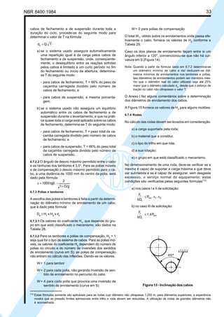 NBR 8400:1984 33
cabos de fechamento e de suspensão durante toda a
duração do ciclo, procede-se do seguinte modo para
determinar o valor de T na fórmula:
TQdc =
a) se o sistema usado assegura automaticamente
uma repartição igual à da carga pelos cabos de
fechamento e de suspensão, onde, conseqüente-
mente, o desequilíbrio entre as reações sofridas
pelos cabos é limitado a um curto período no fim
do fechamento ou início da abertura, determina-
se T do seguinte modo:
- para cabos de fechamento, T = 66% do peso da
caçamba carregada dividido pelo número de
cabos de fechamento; e
- para cabos de suspensão, a mesma porcenta-
gem;
b) se o sistema usado não assegura um equilíbrio
automático entre os cabos de fechamento e de
suspensão durante o levantamento, e que na práti-
ca quase toda a carga está aplicada sobre os cabos
de fechamento, determina-se T do seguinte modo:
- para cabos de fechamento, T = peso total da ca-
çamba carregada dividido pelo número de cabos
de fechamento; e
- para cabos de suspensão, T = 66% do peso total
da caçamba carregada dividido pelo número de
cabos de suspensão.
6.7.2.2 O ângulo de desvio máximo permitido entre o cabo
e as ranhuras dos tambores é 3,5°. Para as polias móveis
e de compensação o desvio máximo permitido para o ca-
bo, a uma distância de 1000 mm do centro da polia, será
dado pela fórmula:
D/g1
2
.tg1000
+
β=ε
6.7.3 Polias e tambores
A escolha das polias e tambores é feita a partir da determi-
nação do diâmetro mínimo de enrolamento de um cabo,
que é dado pela fórmula:
De
≥ H1
x H2
x dc
6.7.3.1 Os valores do coeficiente H1
, que depende do gru-
po em que está classificado o mecanismo, são dados na
Tabela 28.
6.7.3.2 Para os tambores e polias de compensação, H2
= 1
seja qual for o tipo de sistema de cabos. Para as polias mó-
veis, os valores do coeficiente H2
dependem do número de
polias no circuito e do número de inversões dos sentidos
de enrolamento (curva em S); as polias de compensação
não entram no cálculo das inflexões. Dando-se os valores,
W= 1 para tambor
W= 2 para cada polia, não gerando inversão de sen-
tido de enrolamento no percurso do cabo
W= 4 para cada polia que provoca uma inversão de
sentido de enrolamento (curva em S)
W= 0 para polias de compensação
O total WT
, obtido sobre os enrolamentos onde passa efe-
tivamente o cabo, fornece os valores de H2
conforme a
Tabela 29.
Caso os dois planos de enrolamento façam entre si um
ângulo inferior a 120°, convencionou-se que não há cur-
vatura em S (Figura 14).
Nota: Quando a partir da fórmula dada em 6.7.2 determina-se
um diâmetro mínimo de cabo e daí deduzem-se diâ-
metros mínimos de enrolamentos nos tambores e polias,
tais diâmetros de enrolamentos podem ser mantidos mes-
mo que o diâmetro real do cabo utilizado seja até 25%
maior que o diâmetro calculado dc, desde que o esforço de
tração no cabo não ultrapasse o valor T.
O Anexo I faz alguns comentários sobre a determinação
dos diâmetros de enrolamento dos cabos.
A Figura 15 fornece os valores de H2
para alguns moitões.
6.7.4 Rodas
No cálculo das rodas devem ser levados em consideração:
a) a carga suportada pela roda;
b) o material que a constitui;
c) o tipo do trilho em que rola;
d) a sua rotação;
e) o grupo em que está classificado o mecanismo.
No dimensionamento de uma roda, deve-se verificar se a
mesma é capaz de suportar a carga máxima a que deve
ser submetida e se é capaz de assegurar, sem desgaste
excessivo, o serviço normal do equipamento; estas
condições são verificadas pelas seguintes fórmulas(13)
:
a) nos casos I e II de solicitação:
21lim
r
r
c.c.P
bD
F
≤
b) no caso III de solicitação:
lim
r
r
P1,4
bD
F
≤
Figura 13 - Inclinação dos cabos
(13)
Estas fórmulas somente são aplicáveis para as rodas cujo diâmetro não ultrapasse 1,250 m; para diâmetros superiores, a experiência
mostra que as pressão limites admissíveis entre trilho e roda devem ser reduzidas. A utilização de rodas de grandes diâmetros não
é aconselhada.
Cópia não autorizada
 