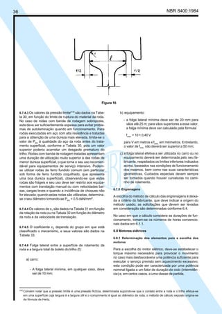 36 NBR 8400:1984
6.7.4.3 Os valores da pressão limite(14)
são dados na Tabe-
la 30, em função do limite de ruptura do material da roda.
No caso de rodas com banda de rodagem sobreposta,
esta deve ser suficientemente espessa para evitar proble-
mas de autolaminação quando em funcionamento. Para
rodas executadas em aço com alta resistência e tratadas
para a obtenção de uma dureza mais elevada, limita-se o
valor de Plim
à qualidade do aço da roda antes do trata-
mento superficial, conforme a Tabela 30, pois um valor
superior poderia acarretar um desgaste prematuro do
trilho. Rodas com banda de rodagem tratadas apresentam
uma duração de utilização muito superior à das rodas de
menor dureza superficial, o que torna o seu uso recomen-
dável para equipamentos de serviço intensivo. Podem-
se utilizar rodas de ferro fundido comum (em particular
sob forma de ferro fundido coquilhado, que apresenta
uma boa dureza superficial), observando-se que estas
rodas são frágeis e seu uso deve ser restrito aos equipa-
mentos com translação manual ou com velocidades bai-
xas, cargas leves e quando a incidência de choques não
for elevada; quando estas rodas são utilizadas, determina-
se o seu diâmetro tomando-se Plim
= 0,5 daN/mm2
.
6.7.4.4 Os valores de c1
são dados na Tabela 31 em função
da rotação da roda ou na Tabela 32 em função do diâmetro
da roda e da velocidade de translação.
6.7.4.5 O coeficiente c2
depende do grupo em que está
classificado o mecanismo, e seus valores são dados na
Tabela 33.
6.7.4.6 Folga lateral entre a superfície de rolamento da
roda e a largura total do boleto do trilho (f):
a) carro:
- A folga lateral mínima, em qualquer caso, deve
ser de 10 mm;
b) equipamento:
- a folga lateral mínima deve ser de 20 mm para
vãos até 25 m; para vãos superiores a esse valor,
a folga mínima deve ser calculada pela fórmula:
fmín.
= 10 + 0,40 V
para V em metros e fmín.
em milímetros. Entretanto,
o valor de fmín.
não deverá ser superior a 50 mm;
c) a folga lateral efetiva a ser utilizada no carro ou no
equipamento deverá ser determinada pelo seu fa-
bricante, respeitados os limites inferiores indicados
acima, baseados nas condições de funcionamento
dos mesmos, bem como nas suas características
geométricas. Cuidados especiais devem sempre
ser tomados quando houver curvaturas no cami-
nho de rolamento.
6.7.5 Engrenagens
A escolha do método de cálculo das engrenagens é deixa-
da a critério do fabricante, que deve indicar a origem do
método usado; as solicitações que devem ser levadas
em consideração são determinadas conforme 6.4.
No caso em que o cálculo considera as durações de fun-
cionamento, tomam-se os números de horas convencio-
nais dados em 6.1.1.
6.8 Motores elétricos
6.8.1 Determinação dos elementos para a escolha dos
motores
Para a escolha do motor elétrico, deve-se estabelecer o
torque máximo necessário para provocar o movimento
no caso mais desfavorável e uma potência suficiente para
executar o serviço previsto sem aquecimento excessivo;
esta condição pode ser caracterizada por uma potência
nominal ligada a um fator de duração do ciclo (intermitên-
cia) e, em certos casos, a uma classe de partida.
Figura 16
(14)
Convém notar que a pressão limite é uma pressão fictícia, determinada supondo-se que o contato entre a roda e o trilho efetua-se
em uma superfície cuja largura é a largura útil e o comprimento é igual ao diâmetro da roda; o método de cálculo exposto origina-se
da fórmula de Hertz.
Cópia não autorizada
 