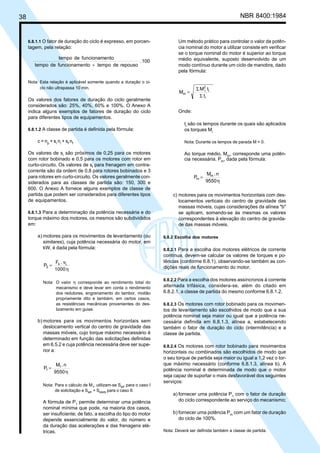 38 NBR 8400:1984
Um método prático para controlar o valor da potên-
cia nominal do motor a utilizar consiste em verificar
se o torque nominal do motor é superior ao torque
médio equivalente, suposto desenvolvido de um
modo contínuo durante um ciclo de manobra, dado
pela fórmula:
t
tM
M
i
i
2
i
m
Σ
Σ
=
Onde:
ti
são os tempos durante os quais são aplicados
os torques Mi
Nota: Durante os tempos de parada M = 0.
Ao torque médio, Mm
, corresponde uma potên-
cia necessária, Pm
, dada pela fórmula:
9550
n.M
P m
m
η
=
c) motores para os movimentos horizontais com des-
locamentos verticais do centro de gravidade das
massas móveis, cujas considerações da alínea "b"
se aplicam, somando-se às mesmas os valores
correspondentes à elevação do centro de gravida-
de das massas móveis.
6.8.2 Escolha dos motores
6.8.2.1 Para a escolha dos motores elétricos de corrente
contínua, devem-se calcular os valores de torques e po-
tências (conforme 6.8.1), observando-se também as con-
dições reais de funcionamento do motor.
6.8.2.2 Para a escolha dos motores assíncronos à corrente
alternada trifásica, considera-se, além do citado em
6.8.2.1, a classe de partida do mesmo conforme 6.8.1.2.
6.8.2.3 Os motores com rotor bobinado para os movimen-
tos de levantamento são escolhidos de modo que a sua
potência nominal seja maior ou igual que a potência ne-
cessária definida em 6.8.1.3, alínea a, estabelecendo
também o fator de duração do ciclo (intermitência) e a
classe de partida.
6.8.2.4 Os motores com rotor bobinado para movimentos
horizontais ou combinados são escolhidos de modo que
o seu torque de partida seja maior ou igual a 1,2 vez o tor-
que máximo necessário (conforme 6.8.1.3, alínea b). A
potência nominal é determinada de modo que o motor
seja capaz de suportar o mais desfavorável dos seguintes
serviços:
a) fornecer uma potência P1
com o fator de duração
do ciclo correspondente ao serviço do mecanismo;
b) fornecer uma potência Pm
com um fator de duração
do ciclo de 100%.
Nota: Deverá ser definida também a classe de partida.
6.8.1.1 O fator de duração do ciclo é expresso, em porcen-
tagem, pela relação:
100.
repousodetempontofuncionamedetempo
ntofuncionamedetempo
+
Nota: Esta relação é aplicável somente quando a duração o ci-
clo não ultrapassa 10 min.
Os valores dos fatores de duração do ciclo geralmente
considerados são: 25%, 40%, 60% e 100%. O Anexo A
indica alguns exemplos de fatores de duração do ciclo
para diferentes tipos de equipamentos.
6.8.1.2 A classe de partida é definida pela fórmula:
c = np
+ si
ni
+ sf
nf
Os valores de si
são próximos de 0,25 para os motores
com rotor bobinado e 0,5 para os motores com rotor em
curto-circuito. Os valores de sf
para frenagem em contra-
corrente são da ordem de 0,8 para rotores bobinados e 3
para rotores em curto-circuito. Os valores geralmente con-
siderados para as classes de partida são: 150, 300 e
600. O Anexo A fornece alguns exemplos de classe de
partida que podem ser considerados para diferentes tipos
de equipamentos.
6.8.1.3 Para a determinação da potência necessária e do
torque máximo dos motores, os mesmos são subdivididos
em:
a) motores para os movimentos de levantamento (ou
similares), cuja potência necessária do motor, em
kW, é dada pela fórmula:
1000
v.F
P Ls
2
η
=
Nota: O valor η corresponde ao rendimento total do
mecanismo e deve levar em conta o rendimento
dos redutores, engrenamento do tambor, moitão
propriamente dito e também, em certos casos,
as resistências mecânicas provenientes do des-
lizamento em guias.
b) motores para os movimentos horizontais sem
deslocamento vertical do centro de gravidade das
massas móveis, cujo torque máximo necessário é
determinado em função das solicitações definidas
em 6.5.2 e cuja potência necessária deve ser supe-
rior a:
9550
n.M
P 1
1
η
=
Nota: Para o cálculo de M1, utilizam-se SMF para o caso I
de solicitação e SMF + SMW8 para o caso II.
A fórmula de P1
permite determinar uma potência
nominal mínima que pode, na maioria dos casos,
ser insuficiente; de fato, a escolha do tipo do motor
depende essencialmente do valor, do número e
da duração das acelerações e das frenagens elé-
tricas.
Cópia não autorizada
 