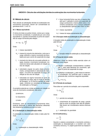 NBR 8400:1984 47
B.1 Método de cálculo
Para calcular as solicitações devidas às acelerações dos
movimentos horizontais, devem ser consideradas as
grandezas de B.1.1 a B.1.8.
B.1.1 Massa equivalente
A inércia de todas as partes móveis, outras que a carga,
no movimento considerado, é substituída por uma única
equivalente m, suposta concentrada no ponto de suspen-
são da carga e fornecida pela relação:
v
wI
.mm 2
2
ii
io ∑+=
Onde:
m = massa equivalente
mo
= massa do conjunto dos elementos, outra que a
carga, sofrendo o mesmo movimento de trans-
lação pura que o ponto de suspensão da carga
li
= momento de inércia de uma parte sofrendo ro-
tação, durante o movimento considerado, mo-
mento de inércia este calculado em relação ao
eixo de rotação
wi
= velocidade angular da parte citada anterior-
mente, correspondente à velocidade de trans-
lação v, do ponto de suspensão da carga, em
relação ao seu eixo de rotação
v = velocidade de regime horizontal do ponto de
suspensão da carga, seja no início do período
de frenagem, ou no final do período de acele-
ração, conforme se considere um fenômeno
de aceleração ou frenagem
A somatória estende-se a todas as partes em rotação no
curso do movimento considerado, tais como:
a) estrutura;
b) mecanismo;
c) motor.
Entretanto, para os mecanismos propriamente ditos,
pode-se desprezar a inércia dos elementos diferentes
dos diretamente solidários ao eixo do motor.
B.1.2 Aceleração ou desaceleração média
A aceleração ou desaceleração média é dada pela fór-
mula:
mm
F
J
1
m
+
=
Onde:
Jm
= aceleração ou desaceleração média
F = força horizontal fictícia que tem a mesma dire-
ção que V, aplicada no ponto de suspensão da
carga e produzindo o mesmo efeito sobre o mo-
vimento considerado como o torque acelerador
ou desacelerador aplicado pelo motor ou freio
m = massa equivalente
m1
= massa da carga propriamente dita
B.1.3 Duração média de aceleração ou desaceleração
A duração média da aceleração ou desaceleração é dada
pela fórmula:
J
v
T
m
m =
Onde:
Tm
= duração média da aceleração ou desaceleração
B.1.4 Força de inércia média
Obtém-se a força de inércia média exercida sobre um
elemento como segue:
a) calcular a aceleração correspondente à acelera-
ção Jm
para cada elemento em movimento, apli-
cada no ponto de suspensão da carga;
b) multiplicar a aceleração Jm
pela massa do elemen-
to considerado. Em particular para a carga pro-
priamente dita, conforme a seguinte expressão:
Fcm
= m1
x Jm
B.1.5 Período de oscilação
Para obter-se o período de oscilação, usar a expressão:
g
2T1
l
π=
Onde:
T1
= período de oscilação
l = comprimento de suspensão de carga, quando
esta se acha na posição mais alta de trabalho.
Não devem ser considerados valores inferiores
a 2 m
g = aceleração da gravidade
B.1.6 Coeficientes µµµµµ
m
m1
=µ
Quando o sistema comandando o movimento controla a
aceleração ou desaceleração e a mantém com valor
constante, toma-se µ = 0, sejam quais forem as massas m
e m1
.
ANEXO B - Cálculos das solicitações devidas às acelerações dos movimentos horizontais
Cópia não autorizada
 