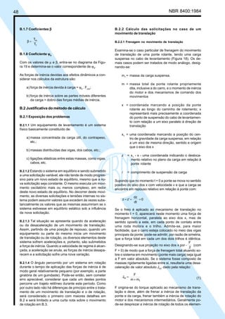 48 NBR 8400:1984
B.1.7 Coeficientes βββββ
T
T
1
m
=β
B.1.8 Coeficiente ψψψψψh
Com os valores de µ e β, entra-se no diagrama da Figu-
ra 19 e determina-se o valor correspondente de ψh
.
As forças de inércia devidas aos efeitos dinâmicos a con-
siderar nos cálculos da estrutura são:
a) força de inércia devida à carga = ψh
. Fcm
;
b) força de inércia sobre as partes móveis diferentes
da carga = dobro das forças médias de inércia.
B.2 Justificativa do método de cálculo
B.2.1 Exposição dos problemas
B.2.1.1 Um equipamento de levantamento é um sistema
físico basicamente constituído de:
a) massa concentrada da carga útil, do contrapeso,
etc.;
b) massas distribuídas das vigas, dos cabos, etc.;
c) ligações elásticas entre estas massas, como vigas,
cabos, etc.
B.2.1.2 Estando o sistema em equilíbrio e sendo submetido
a uma solicitação variável, ele não tende de modo progres-
sivo para um novo estado de equilíbrio, mesmo que a no-
va solicitação seja constante. O mesmo executa um movi-
mento oscilatório mais ou menos complexo, em redor
deste novo estado de equilíbrio. No decorrer deste movi-
mento, as diversas solicitações e tensões internas no sis-
tema podem assumir valores que excedem às vezes subs-
tancialmente os valores que as mesmas assumiriam se o
sistema estivesse em equilíbrio estático sob a influência
da nova solicitação.
B.2.1.3 Tal situação se apresenta quando da aceleração
ou da desaceleração de um movimento de translação.
Assim, partindo de uma posição de repouso, quando um
equipamento ou parte do mesmo inicia um movimento
de translação ou de rotação, os diversos elementos deste
sistema sofrem acelerações e, portanto, são submetidos
a força de inércia. Quando a velocidade de regime é alcan-
çada, a aceleração se anula, as forças de inércia desapa-
recem e a solicitação sofre uma nova variação.
B.2.1.4 O ângulo percorrido por um sistema em rotação
durante o tempo de aplicação das forças de inércia é de
modo geral relativamente pequeno (por exemplo, a parte
giratória de um guindaste). Pode-se então, sem cometer
erro apreciável, considerar que cada um destes pontos
percorre um trajeto retilíneo durante este período. Como
por outro lado não há diferenças de princípio entre o trata-
mento de um movimento de translação e o de rotação,
será considerado o primeiro com maiores detalhes em
B.2 e será limitado a uma curta nota sobre o movimento
de rotação em B.3.
B.2.2 Cálculo das solicitações no caso de um
movimento de translação
B.2.2.1 Frenagem no movimento de translação
Examina-se o caso particular de frenagem do movimento
de translação de uma ponte rolante, tendo uma carga
suspensa no cabo de levantamento (Figura 18). Os de-
mais casos podem ser tratados de modo análogo, desig-
nando-se:
m1
= massa da carga suspensa.
m = massa total da ponte rolante propriamente
dita, inclusive a do carro, e o momento de inércia
do motor e dos mecanismos de comando dos
movimentos
x = coordenada marcando a posição da ponte
rolante ao longo do caminho de rolamento; x
representará mais precisamente a coordenada
do ponto de suspensão do cabo de levantamen-
to com relação a um eixo paralelo à direção de
translação
x1
= uma coordenada marcando a posição do cen-
tro de gravidade da carga suspensa, em relação
a um eixo de mesma direção, sentido e origem
que o eixo dos x
z = x1
- x - uma coordenada indicando o desloca-
mento relativo no plano da carga em relação à
ponte rolante
l = comprimento de suspensão da carga
Supondo que no momento t = 0 a ponte se mova no sentido
positivo do eixo dos x com velocidade v e que a carga se
encontre em repouso relativo em relação à ponte com:
0
dt
dz
z'z ===
Se o freio é aplicado ao mecanismo de translação no
momento t = 0, aparecerá neste momento uma força de
frenagem horizontal, paralela ao eixo dos x, mas de
sentido oposto a este, em cada ponto de contato entre
uma roda motora e o trilho. Admite-se, para maior
facilidade, que o carro esteja colocado no meio das vigas
principais da ponte; pode-se admitir, por razão de simetria,
que a força total em cada um dos dois trilhos é idêntica.
Designando-se sua projeção no eixo dos x por -
2
F
(com
F > 0) de modo que a força de frenagem total atuando so-
bre o sistema em movimento (ponte mais carga) seja igual
a F em valor absoluto. Se o sistema fosse composto de
massas rigidamente ligadas entre si, resultaria uma desa-
celeração de valor absoluto Jm
, dado pela relação:
mm
F
J
1
m
+
= (1)
F origina-se do torque aplicado ao mecanismo de trans-
lação e deve, além de frenar a inércia de translação da
ponte e da carga, frenar também a inércia de rotação do
motor e dos mecanismos intermediários. Geralmente po-
de-se desprezar a inércia de rotação de todos os elemen-
Cópia não autorizada
 