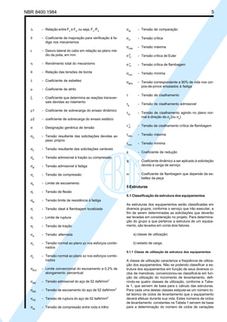 NBR 8400:1984 5
∆ - Relação entre Fu
e Fs
, ou seja, Fu
/Fs
δ - Coeficiente de majoração para verificação à fa-
diga nos mecanismos
ε - Desvio lateral do cabo em relação ao plano mé-
dio da polia, em mm
η - Rendimento total do mecanismo
θ - Relação das tensões de borda
λ - Coeficiente de esbeltez
µ - Coeficiente de atrito
ξ - Coeficiente que determina as reações transver-
sais devidas ao rolamento
ρ1 - Coeficiente de sobrecarga do ensaio dinâmico
ρ2 - coeficiente de sobrecarga do ensaio estático
σ - Designação genérica de tensão
σG
- Tensão resultante das solicitações devidas ao
peso próprio
σV
- Tensão resultante das solicitações variáveis
σa
- Tensão admissível à tração ou compressão
σaf
- Tensão admissível à fadiga
σc
- Tensão de compressão
σe
- Limite de escoamento
σf
- Tensão de flexão
σfa
- Tensão limite de resistência à fadiga
σi
- Tensão ideal à flambagem localizada
σr
- Limite de ruptura
σt
- Tensão de tração
σw
- Tensão alternada
σx
- Tensão normal ao plano yz nos esforços combi-
nados
σy
- Tensão normal ao plano xz nos esforços combi-
nados
σe0,2
- Limite convencional do escoamento a 0,2% de
alongamento percentual
σa52
- Tensão admissível do aço de 52 daN/mm2
σe52
- Tensão de escoamento do aço de 52 daN/mm2
σr52
- Tensão de ruptura do aço de 52 daN/mm2
σcg
- Tensão de compressão entre roda e trilho
σcp
- Tensão de comparação
σcr
- Tensão crítica
σmáx.
- Tensão máxima
σE
cr - Tensão crítica de Euler
σ v
cr - Tensão crítica de flambagem
σmín.
- Tensão mínima
σ90%
- Tensão correspondente a 90% de vida nos cor-
pos-de-prova ensaiados à fadiga
τ - Tensão de cisalhamento
τa
- Tensão de cisalhamento admissível
τxy
- Tensão de cisalhamento agindo no plano nor-
mal à direção de σx
(ou σy
)
τ v
cr - Tensão de cisalhamento crítica de flambagem
τmáx.
- Tensão máxima
τmín.
- Tensão mínima
φ - Coeficiente de redução
ψ - Coeficiente dinâmico a ser aplicado à solicitação
devida à carga de serviço
ω - Coeficiente de flambagem que depende da es-
beltez da peça
5 Estruturas
5.1 Classificação da estrutura dos equipamentos
As estruturas dos equipamentos serão classificadas em
diversos grupos, conforme o serviço que irão executar, a
fim de serem determinadas as solicitações que deverão
ser levadas em consideração no projeto. Para determina-
ção do grupo a que pertence a estrutura de um equipa-
mento, são levados em conta dois fatores:
a) classe de utilização;
b) estado de carga.
5.1.1 Classe de utilização da estrutura dos equipamentos
A classe de utilização caracteriza a freqüência de utiliza-
ção dos equipamentos. Não se podendo classificar a es-
trutura dos equipamentos em função de seus diversos ci-
clos de manobras, convencionou-se classificá-la em fun-
ção da utilização do movimento de levantamento, defi-
nindo-se quatro classes de utilização, conforme a Tabe-
la 1, que servem de base para o cálculo das estruturas.
Para cada uma destas classes estipula-se um número to-
tal teórico de ciclos de levantamento que o equipamento
deverá efetuar durante sua vida. Estes números de ciclos
de levantamento constantes na Tabela 1 servem de base
para a determinação do número de ciclos de variações
Cópia não autorizada
 