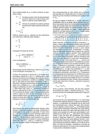 NBR 8400:1984 51
Para a determinação de ψh
, é prático introduzir as gran-
dezas abaixo:
J
v
T
m
m = Duração que teria a fase de desaceleração
da ponte rolante se a mesma fosse cons-
tante e o sistema móvel indeformável
w
2
T
1
1
π
= Período de oscilação do sistema pendular
formado pela carga suspensa (ponte para-
da)
g
2T1
l
π=
Pode-se verificar que ψh
, depende de dois parâmetros
sem dimensão e definidos pelas relações:
m
m1
=µ
T
T
1
m
=β
A equação (12) pode ser escrita:








µ+πβ
µ+
=
12
t)(wsent)(w
-1vx' rr
(19)
e em conseqüência:
1
12
)t(wsen)t(w drdr
=
µ+πβ
µ+
(20)
Esta equação permite determinar o valor de wr
td
que de-
ve ser introduzido na equação (17).
A Figura 19 considera os valores de ψh
em função de β,
para alguns valores de µ. Se µ < 1, geralmente é o caso
para os movimentos de translação da ponte tais como o
do exemplo considerado, a análise do problema mostra
que ψh
não pode em caso algum ultrapassar o valor 2.
Este valor é atingido durante a fase de desaceleração da
ponte, se a condição wr
.td
≥ π não é satisfeita, ou, se β
atinge ou ultrapassa um certo valor crítico βcrit.
, função de
µ. Além deste valor crítico, ψh
permanece constante e
igual a 2, seja qual for β. Se µ > 1, o que pode ocorrer pa-
ra movimentos de direção, onde m representa essencial-
mente a massa do carro ou dos movimentos de giro, a
mesma análise mostra que, sempre que β atingir ou ultra-
passar um certo valor crítico, βcrit.
, função de µ, ψh
pode ul-
trapassar 2 e atingir um máximo dado por:
1
2h
µ
+µ+=ψ (21)
Este máximo não pode ser efetivamente atingido, salvo
durante o movimento pendular da carga, consecutivo à
imobilização de seu ponto de suspensão. O valor crítico
βcrit.
é tal que a parada da ponte sobrevém antes que a
condição wr
.td
≥ π esteja satisfeita, ou ainda, antes que Fc
atinja 2 Fcm
. Porém qualquer valor β superior a βcrit.
provo-
ca a realização daquela condição e Fc
passa necessaria-
mente pelo valor 2 Fcm
, onde ψh
> 2. Nota-se, outrossim,
que uma frenagem a partir da velocidade inicial:
v,.crit.
β
β
leva necessariamente ao valor máximo de ψh
fornecido
pela equação (21). Razão pela qual, na Figura 19, os va-
lores de ψh
foram mantidos constantes para qualquer valor
β > βcrit.
.
No que diz respeito à escolha de T1
, convém notar que a
possibilidade crítica de se atingir valores elevados para ψh
é
tanto maior quanto menor for o comprimento de suspensão da
carga, pois β atinge então mais rapidamente seu valor crítico.
Portanto, devem-se efetuar os cálculos supondo a carga na
sua posição mais elevada. Na prática, l estará geralmente
situado em uma faixa variando de 2 m a 6 m. O quadro abaixo
fornece o valor de T1
, para alguns valores de l:
T1
(s) 2,84 3‚47 4‚01 4‚49 4‚91 5‚31 5‚67
l (m) 2 3 4 5 6 7 8
Resta examinar a influência da força horizontal Fc máx.
sobre o estado das solicitações sofridas pela estrutura.
Esta força manifesta-se realmente, e os elementos que a
devem transmitir diretamente, tal como o carro, devem
ser calculados levando-a em consideração. A configu-
ração da solicitação atuando sobre a viga em seu conjunto
merece, entretanto, alguma atenção. Será considerado
em primeiro lugar o caso em que Fc máx.
se manifesta antes
que a ponte esteja imobilizada. Deve-se considerar esta
como uma viga apoiada em suas duas extremidades e
solicitada em seu centro pela força Fc máx.
; nota-se que
cada apoio somente transmite F/2. Os esquemas sucessi-
vos da Figura 20 ilustram como se deve considerar o pro-
blema. O esquema a representa o estado de equilíbrio
ideal, para o qual o sistema sofre em seu conjunto uma
desaceleração Jm
, ou seja, uma aceleração x" = - Jm
para
o qual o cabo desenvolve uma força Fcm
. Cada elemento
do sistema é submetido a uma força Jm
.dm
. O esquema a
é a superposição dos esquemas b e c; b refere-se à solici-
tação devida às forças de inércia sobre a ponte propria-
mente dita, assunto que será tratado em B.2.2.3, e c traduz
o efeito da solicitação do cabo. De fato a força real desen-
volvida pelo cabo não é a força Fcm
descrita no esquema
c, e sim a força:
Fc máx.
= ψh
x Fcm
(22)
Como os apoios, rodas frenadas, não são mais capazes
de aumentar sua reação, o excesso de força (ψh
- 1) Fcm
provoca somente uma aceleração suplementar x" dada por:
m
F
x1)-(x" cm
hψ= (23)
que se traduz por uma carga distribuída - x" dm
sobre todos
os elementos materiais da ponte. O esquema d representa,
portanto, a configuração da solicitação que se deve levar
em consideração para o cálculo das vigas. Será conside-
rado, em seguida, o caso em que Fcmáx.
se manifesta quando
a ponte está já imobilizada. Neste caso não existe esforço
proveniente da inércia das vigas. Esta deve então ser cal-
culada como apoiada em suas duas extremidades e soli-
citadas em seu centro por Fcmáx.
. Este último caso é pratica-
mente o único que deve ser considerado, pois, mesmo
quando Fc
atinge seu máximo 2 Fcm
antes da imobilização
da ponte, esta força pode ainda aparecer durante o movi-
mento pendular consecutivo à parada. Todas as considera-
ções anteriores permanecem válidas, se ao invés de consi-
derar uma fase de frenagem, considera-se uma fase de
partida da ponte dada por um torque motor constante desde
o repouso até a velocidade de regime.
Cópia não autorizada
 