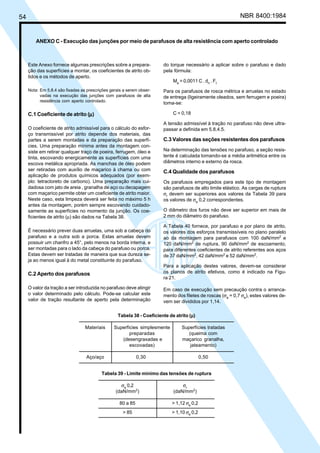 54 NBR 8400:1984
do torque necessário a aplicar sobre o parafuso e dado
pela fórmula:
Ma
= 0,0011 C . dn
. Ft
Para os parafusos de rosca métrica e arruelas no estado
de entrega (ligeiramente oleados, sem ferrugem e poeira)
toma-se:
C = 0,18
A tensão admissível à tração no parafuso não deve ultra-
passar a definida em 5.8.4.5.
C.3 Valores das seções resistentes dos parafusos
Na determinação das tensões no parafuso, a seção resis-
tente é calculada tomando-se a média aritmética entre os
diâmetros interno e externo da rosca.
C.4 Qualidade dos parafusos
Os parafusos empregados para este tipo de montagem
são parafusos de alto limite elástico. As cargas de ruptura
σr
devem ser superiores aos valores da Tabela 39 para
os valores de σe
0,2 correspondentes.
O diâmetro dos furos não deve ser superior em mais de
2 mm do diâmetro do parafuso.
A Tabela 40 fornece, por parafuso e por plano de atrito,
os valores dos esforços transmissíveis no plano paralelo
ao da montagem para parafusos com 100 daN/mm2
e
120 daN/mm2
de ruptura, 90 daN/mm2
de escoamento,
para diferentes coeficientes de atrito referentes aos aços
de 37 daN/mm2
, 42 daN/mm2
e 52 daN/mm2
.
Para a aplicação destes valores, devem-se considerar
os planos de atrito efetivos, como é indicado na Figu-
ra 21.
Em caso de execução sem precaução contra o arranca-
mento dos filetes de roscas (σa
= 0,7 σe
), estes valores de-
vem ser divididos por 1,14.
Este Anexo fornece algumas prescrições sobre a prepara-
ção das superfícies a montar, os coeficientes de atrito ob-
tidos e os métodos de aperto.
Nota: Em 5.8.4 são fixadas as prescrições gerais a serem obser-
vadas na execução das junções com parafusos de alta
resistência com aperto controlado.
C.1 Coeficiente de atrito (µµµµµ)
O coeficiente de atrito admissível para o cálculo do esfor-
ço transmissível por atrito depende dos materiais, das
partes a serem montadas e da preparação das superfí-
cies. Uma preparação mínima antes da montagem con-
siste em retirar qualquer traço de poeira, ferrugem, óleo e
tinta, escovando energicamente as superfícies com uma
escova metálica apropriada. As manchas de óleo podem
ser retiradas com auxílio de maçarico à chama ou com
aplicação de produtos químicos adequados (por exem-
plo: tetracloreto de carbono). Uma preparação mais cui-
dadosa com jato de areia , granalha de aço ou decapagem
com maçarico permite obter um coeficiente de atrito maior.
Neste caso, esta limpeza deverá ser feita no máximo 5 h
antes da montagem, porém sempre escovando cuidado-
samente as superfícies no momento da junção. Os coe-
ficientes de atrito (µ) são dados na Tabela 38.
É necessário prever duas arruelas, uma sob a cabeça do
parafuso e a outra sob a porca. Estas arruelas devem
possuir um chanfro a 45°, pelo menos na borda interna, e
ser montadas para o lado da cabeça do parafuso ou porca.
Estas devem ser tratadas de maneira que sua dureza se-
ja ao menos igual à do metal constituinte do parafuso.
C.2 Aperto dos parafusos
O valor da tração a ser introduzida no parafuso deve atingir
o valor determinado pelo cálculo. Pode-se calcular este
valor de tração resultante de aperto pela determinação
ANEXO C - Execução das junções por meio de parafusos de alta resistência com aperto controlado
Tabela 38 - Coeficiente de atrito (µµµµµ)
Materiais Superfícies simplesmente Superfícies tratadas
preparadas (queima com
(desengraxadas e maçarico granalha,
escovadas) jateamento)
Aço/aço 0,30 0,50
Tabela 39 - Limite mínimo das tensões de ruptura
σe
0,2 σr
(daN/mm2
) (daN/mm2
)
80 a 85 > 1,12 σe
0,2
> 85 > 1,10 σe
0,2
Cópia não autorizada
 