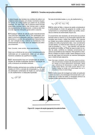 56 NBR 8400:1984
A determinação das tensões nos cordões de solda é um
problema muito complexo, em virtude, mormente, do gran-
de número de configurações que podem ter as junções
soldadas. Por esta razão não é possível ainda formular
prescrições precisas dentro das normas para o cálculo
dos equipamentos de levantamento. Limita-se este Ane-
xo a dar algumas indicações gerais sobre o assunto.
D.1 Qualquer método de cálculo supõe imperativamente
uma junta bem executada, isto é, com penetração com-
pleta e uma forma adequada, para que a ligação entre os
elementos e o cordão não apresente nem descontinuida-
de, nem variação brusca, crateras ou mordeduras. O di-
mensionamento do cordão deve ser adaptado aos esfor-
ços a transmitir.
Nota: Consultar, nesse sentido, obras especializadas.
Notar que a eficiência de uma junta é consideravelmente
melhorada por um acabamento obtido por um esmeri-
lhamento cuidadoso da superfície do cordão.
D.2 É desnecessário levar em consideração as concen-
trações de tensões localizadas devidas à concepção da
junta, e tampouco as tensões residuais.
D.3 As tensões admissíveis nos cordões de solda são as
fixadas em 5.8.6 e a tensão de comparação σcp
no caso
de solicitações combinadas de tração (ou com pressão)
σ e de cisalhamento τ é dada pela expressão:
22
cp 2τ+σ=σ
No caso de tensões duplas, σx
e σy
de cisalhamento τxy
2
xyyx
2
y
2
xcp 2- τ+σσσ+σ=σ
D.4 Na solda de filete, a largura da seção considerada é
a profundidade no fundo da garganta do cordão e seu
comprimento é o comprimento efetivo do cordão, excluí-
das as crateras da extremidade (Figura 22).
O comprimento não necessita, ser diminuído se a junta é
fechada sobre si mesma ou se precauções especiais são
tomadas para limitar o efeito das crateras. As rupturas
por fadiga nas junções soldadas ocorrem raramente nos
cordões de solda propriamente ditos, mas normalmente
ao lado destes, no metal de base. Deve-se, em geral, cal-
cular as tensões σmín.
e σmáx.
, que intervêm nos cálculos
de resistência à fadiga, no metal de base do lado do cor-
dão de solda, conforme os métodos convencionais de
cálculo da resistência dos materiais. Para garantir a resis-
tência à fadiga do próprio cordão, basta assegurar-se de
que ele seja capaz de transmitir as mesmas solicitações
que o metal de base adjacente.
Nota: Esta regra, entretanto, não é imperativa, quando as dimen-
sões dos elementos montados são demasiado abundantes
em relação às forças efetivamente transmitidas. Neste
caso, contenta-se em dimensionar o cordão de solda em
função destas últimas, mas então convém efetuar a veri-
ficação à fadiga do cordão, em conformidade com as in-
dicações do Anexo G sobre fadiga.
D.5 Em certos casos de montagem por solda, em particular
quando se exerce uma solicitação transversal (isto é, per-
pendicular ao cordão de solda), é necessário diminuir as
tensões limites admissíveis (conforme 5.8.6).
ANEXO D - Tensões nas junções soldadas
Figura 22 - Largura da seção (garganta) da solda de filete
/ANEXO E
Cópia não autorizada
 
