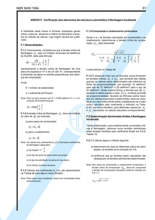NBR 8400:1984 61
ANEXO F - Verificação dos elementos de estrutura submetidos à flambagem localizada
F.1.4 Compressão e cisalhamento combinados
Sendo σ e τ as tensões calculadas em compressão e ao
cisalhamento, determina-se a tensão crítica de compa-
ração v
cr.cσ pela expressão:
4
-3
4
1
3
2
v
cr
2
v
cr
v
cr
22
v
cr.c








τ
τ
+







σ
σθ
+
σ
σθ+
τ+σ
=σ
θ está definido na Tabela 46.
F.1.5 É essencial notar que as fórmulas acima fornecem
as tensões críticas v
crσ e v
cr.cσ que somente são válidas
quando os valores assim determinados são inferiores ao
limite de proporcionalidade, por exemplo 19 daN/mm2
para aço de 37 daN/mm2
e 29 daN/mm2
para o aço de
52 daN/mm2
. Desta mesma forma, a fórmula que dá v
crτ
somente é válida quando o valor v
cr3 τ é inferior ao limite
de proporcionalidade. Quando as fórmulas acima resul-
tam em valores superiores a estes limites, deve-se consi-
derar um valor crítico limite obtido multiplicando-se o valor
crítico calculado pelo coeficiente ρ indicado na Tabe-
la 47, que indica também, para diferentes valores de r
crσ
e v
crτ calculados, os valores reduzidos correspondentes.
F.2 Determinação das tensões limites à flambagem
localizada
Tendo determinado, como anteriormente, as tensões críti-
cas à flambagem, adota-se como tensões admissíveis
estas tensões divididas pelo coeficiente fixado em 5.8.8,
Tabela 16.
F.2.1 O cálculo segue o método seguinte:
a) determinam-se, para os diferentes casos de solici-
tações, as tensões como indicado em 5.8;
b) verifica-se que as tensões assim calculadas não
ultrapassam as tensões admissíveis determinadas.
Nota: Nos casos de compressão e cisalhamento combinados, a
tensão crítica de comparação v
cr.cσ deve ser comparada
à tensão de comparação calculada conforme indicado em
5.8.1.3.
22
cp 3 τ+σ=σ
A finalidade deste Anexo é fornecer indicações gerais
sobre o assunto, deixando a critério do fabricante a esco-
lha do método de cálculo, cuja origem deverá ser justifi-
cada.
F.1 Generalidades
F.1.1 Teoricamente, considera-se que a tensão crítica de
flambagem v
crσ seja um múltiplo da tensão de referência
de EULER, dada pela fórmula:
2
2
2
E
R
b
e
.
)-(112
E






η
π
=σ
representando a tensão crítica de flambagem de uma
placa de espessura "e" e de um vão "b", correspondente
à dimensão da placa no sentido perpendicular aos esfor-
ços de compressão.
Onde:
E = módulo de elasticidade
η = coeficiente de Poisson
Nota: Para os aços comuns com E = 21000 daN/mm2
e η = 0,3,
a tensão de EULER torna-se:
2
E
R
b
e
89801 





=σ
F.1.2 A tensão crítica de flambagem v
crσ deve ser múltipla
do valor de E
Rσ , por exemplo:
a) para casos de compressão:
E
R
v
cr .K σ=σ σ
b) para o cisalhamento:
E
R
v
cr .K σ=τ τ
Nota: Os valores dos coeficientes Kσ e Kτ chamados coeficientes
de flambagem dependem:
a) da relação
b
a
=α ;
b) do tipo de apoio da placa sobre as bordas;
c) do tipo de solicitação da placa em seu plano;
d) do reforço eventual da placa.
F.1.3 Valores dos coeficientes Kσ
e Kτ
são apresentados
na Tabela 46 para alguns casos simples.
Nota: Para casos mais complexos, devem ser consultadas obras
especializadas.
Cópia não autorizada
 