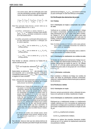 NBR 8400:1984 77
- nos outros casos, além da verificação para cada
uma das solicitações supostas, agindo separada-
mente, deve-se verificar a relação seguinte:
1-
2
xya
máx.xy
yaxa
máx.ymáx.x
2
ya
máx.y
2
xa
máx.x
≤








τ
τ
+
σσ
σσ








σ
σ
+







σ
σ
(5)
Nota: Para aplicação desta fórmula, convém referir-se às
indicações dadas em 5.8.1.3, isto é:
a) verificar, combinando os valores máximos σx máx.,
σy máx. e τxy máx. em relação às tensões limites admissí-
veis σxa, σya e τxya, calculadas considerando os valores
de R mais desfavoráveis;
b) verificar, procurando a combinação efetivamente possí-
vel mais desfavorável, fazendo-se a verificação com
os valores seguintes:
- σx máx. e Rx mín. com os valores de σy, τxy, Ry e Rxy
correspondentes;
- σy máx. e Ry mín. com os valores de σx, τxy, Rx e Rxy
correspondentes;
- τxy máx. e Rxy mín. com os valores de σx, σy, Rx e Ry
correspondentes.
Para facilitar os cálculos, acham-se na Tabela 60 os
valores admissíveis de:
deedevaloresdosfunçãoem
ya
máx.y
xa
máx.x
xya
máx.xy
σ
σ
σ
σ
τ
τ
Nesta tabela, os valores de xa
máx.x
σ
σ
são indicados na co-
luna esquerda, com a convenção seguinte: a relação é
considerada positiva se σx máx.
e σy máx.
têm o mesmo sinal,
e negativa no caso contrário.
Notas: a)Na aplicação das considerações anteriores, é essencial
levar-se em conta flexões secundárias que a junção
pode provocar nos elementos da estrutura.
b)Referindo-se à Tabela 49 dos valores de σw
, são vistas
nos grupos 1 e 2 tensões muito superiores às tensões
admissíveis habituais nas construções de estrutura.
De fato, estes valores são somente teóricos, obtidos
por extrapolação de resultados de ensaios sobre os
grupos mais elevados (3, 4, 5 e 6) e com casos de
entalhes médios e importantes (K2
, K3
e K4
). Convém
então não dar importância física a estes valores
indicados entre parênteses, cuja comparação poderia,
em certos casos, levar à conclusão de que uma junção
do tipo K0 ou k1 resistiria mais à fadiga do que o próprio
material (caso W0). De fato, esta anomalia aparente
introduz o fato já sabido que não é necessário, na
maioria das vezes, fazer verificações à fadiga para os
grupos leves, com casos de entalhe fracos e modera-
dos.
c)A fórmula (5) constitui uma condição severa, sendo
que, para condições menos severas, admitem-se valo-
res ligeiramente superiores a 1, porém jamais
superiores a 1,1.
Nos cálculos, deve-se notar que tais valores teóricos de
σw
somente são utilizados para determinação das tensões
admissíveis de fadiga σxa
, σya
e τxya
, que entram na fórmula
(5) para verificação no caso dos esforços combinados.
G.4 Verificação dos elementos de junção
G.4.1 Soldas
G.4.1.1 Solicitações em tração e compressão nos cordões
de solda
Verificam-se os cordões de solda submetidos à fadiga
em tração e compressão, adotando-se as mesmas ten-
sões admissíveis que as do metal unido pelos cordões.
As Tabelas 51, 52, 53, 56 e 58 dão valores para cada
grupo de classificação do elemento e para cada caso de
entalhe, conforme o tipo de construção da junção focaliza-
da na Tabela 61.
Nota: Os limites previstos em 5.8.6 para certos casos particula-
res de tração e compressão transversais nos cordões de
solda devem ser respeitados.
O Anexo D fornece algumas indicações sobre a determi-
nação das tensões nos cordões de solda.
G.4.1.2 Solicitações ao cisalhamento nos cordões de solda
As tensões de cisalhamento admissíveis à fadiga nos cor-
dões de solda são determinadas dividindo-se por 2 as
tensões admissíveis em tração do caso K0
. As Tabelas
51, 53, 54, 57 e 59 dão valores admissíveis à fadiga no
cisalhamento para cada um dos grupos de 1 a 6, limitados
a 0,75 3Rσ .
G.4.1.3 Solicitações combinadas
Para considerar a influência da fadiga nos cordões de
solda, sob efeito de solicitações variáveis combinadas,
utiliza-se o método definido anteriormente para os elemen-
tos de estrutura.
G.4.2 Parafusos e rebites
G.4.2.1 Solicitações em tração
Deve-se, sempre que possível, evitar a utilização de para-
fusos e em particular os rebites, trabalhando a tração.
G.4.2.2 Solicitações ao cisalhamento e pressão diametral
Distinguem-se o cisalhamento simples e o cisalhamento
múltiplo, definidos em 5.8.2. As tensões de cisalhamento
admissíveis na fadiga para os parafusos e rebites são de-
terminadas multiplicando-se as tensões na tração do caso
W2
por:
a) 0,6 x σR
(cisalhamento simples);
b) 0,8 x σR
(cisalhamento múltiplo).
Obtém-se os valores das pressões diametrais multipli-
cando-se por 2,5 os valores do cisalhamento admissível
nos parafusos e rebites.
Cópia não autorizada
 