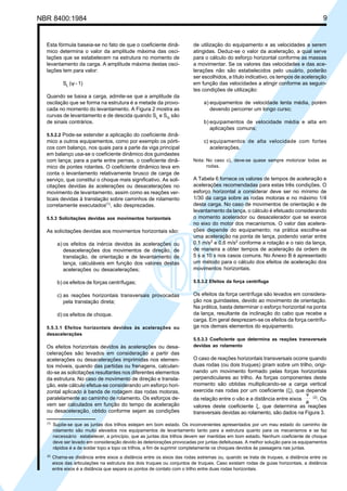 NBR 8400:1984 9
de utilização do equipamento e as velocidades a serem
atingidas. Deduz-se o valor da aceleração, a qual serve
para o cálculo do esforço horizontal conforme as massas
a movimentar. Se os valores das velocidades e das ace-
lerações não são estabelecidos pelo usuário, poderão
ser escolhidos, a título indicativo, os tempos de aceleração
em função das velocidades a atingir conforme as seguin-
tes condições de utilização:
a) equipamentos de velocidade lenta média, porém
devendo percorrer um longo curso;
b) equipamentos de velocidade média e alta em
aplicações comuns;
c) equipamentos de alta velocidade com fortes
acelerações.
Nota: No caso c), deve-se quase sempre motorizar todas as
rodas.
A Tabela 6 fornece os valores de tempos de aceleração e
acelerações recomendadas para estas três condições. O
esforço horizontal a considerar deve ser no mínimo de
1/30 da carga sobre as rodas motoras e no máximo 1/4
desta carga. No caso de movimentos de orientação e de
levantamento da lança, o cálculo é efetuado considerando
o momento acelerador ou desacelerador que se exerce
no eixo do motor dos mecanismos. O valor das acelera-
ções depende do equipamento; na prática escolhe-se
uma aceleração na ponta de lança, podendo variar entre
0,1 m/s2
e 0,6 m/s2
conforme a rotação e o raio da lança,
de maneira a obter tempos de aceleração da ordem de
5 s a 10 s nos casos comuns. No Anexo B é apresentado
um método para o cálculo dos efeitos de aceleração dos
movimentos horizontais.
5.5.3.2 Efeitos da força centrífuga
Os efeitos da força centrífuga são levados em considera-
ção nos guindastes, devido ao movimento de orientação.
Na prática, basta determinar o esforço horizontal na ponta
da lança, resultante da inclinação do cabo que recebe a
carga. Em geral desprezam-se os efeitos da força centrífu-
ga nos demais elementos do equipamento.
5.5.3.3 Coeficiente que determina as reações transversais
devidas ao rolamento
O caso de reações horizontais transversais ocorre quando
duas rodas (ou dois truques) giram sobre um trilho, origi-
nando um movimento formado pelas forças horizontais
perpendiculares ao trilho. As forças componentes deste
momento são obtidas multiplicando-se a carga vertical
exercida nas rodas por um coeficiente (ξ), que depende
da relação entre o vão e a distância entre eixos
a
v (2)
. Os
valores deste coeficiente ξ, que determina as reações
transversais devidas ao rolamento, são dados na Figura 3.
Esta fórmula baseia-se no fato de que o coeficiente dinâ-
mico determina o valor da amplitude máxima das osci-
lações que se estabelecem na estrutura no momento de
levantamento da carga. A amplitude máxima destas osci-
lações tem para valor:
SL
(ψ - 1)
Quando se baixa a carga, admite-se que a amplitude da
oscilação que se forma na estrutura é a metade da provo-
cada no momento do levantamento. A Figura 2 mostra as
curvas de levantamento e de descida quando SL
e SG
são
de sinais contrários.
5.5.2.2 Pode-se estender a aplicação do coeficiente dinâ-
mico a outros equipamentos, como por exemplo os pórti-
cos com balanço, nos quais para a parte da viga principal
em balanço usa-se o coeficiente dinâmico dos guindastes
com lança; para a parte entre pernas, o coeficiente dinâ-
mico de pontes rolantes. O coeficiente dinâmico leva em
conta o levantamento relativamente brusco de carga de
serviço, que constitui o choque mais significativo. As soli-
citações devidas às acelerações ou desacelerações no
movimento de levantamento, assim como as reações ver-
ticais devidas à translação sobre caminhos de rolamento
corretamente executados(1)
, são desprezadas.
5.5.3 Solicitações devidas aos movimentos horizontais
As solicitações devidas aos movimentos horizontais são:
a) os efeitos da inércia devidos às acelerações ou
desacelerações dos movimentos de direção, de
translação, de orientação e de levantamento de
lança, calculáveis em função dos valores destas
acelerações ou desacelerações;
b) os efeitos de forças centrífugas;
c) as reações horizontais transversais provocadas
pela translação direta;
d) os efeitos de choque.
5.5.3.1 Efeitos horizontais devidos às acelerações ou
desacelerações
Os efeitos horizontais devidos às acelerações ou desa-
celerações são levados em consideração a partir das
acelerações ou desacelerações imprimidas nos elemen-
tos móveis, quando das partidas ou frenagens, calculan-
do-se as solicitações resultantes nos diferentes elementos
da estrutura. No caso de movimento de direção e transla-
ção, este cálculo efetua-se considerando um esforço hori-
zontal aplicado à banda de rodagem das rodas motoras,
paralelamente ao caminho de rolamento. Os esforços de-
vem ser calculados em função do tempo de aceleração
ou desaceleração, obtido conforme sejam as condições
(1)
Supõe-se que as juntas dos trilhos estejam em bom estado. Os inconvenientes apresentados por um mau estado do caminho de
rolamento são muito elevados nos equipamentos de levantamento tanto para a estrutura quanto para os mecanismos e se faz
necessário estabelecer, a princípio, que as juntas dos trilhos devem ser mantidas em bom estado. Nenhum coeficiente de choque
deve ser levado em consideração devido às deteriorações provocadas por juntas defeituosas. A melhor solução para os equipamentos
rápidos é a de soldar topo a topo os trilhos, a fim de suprimir completamente os choques devidos às passagens nas juntas.
(2)
Chama-se distância entre eixos a distância entre os eixos das rodas extremas ou, quando se trata de truques, a distância entre os
eixos das articulações na estrutura dos dois truques ou conjuntos de truques. Caso existam rodas de guias horizontais, a distância
entre eixos é a distância que separa os pontos de contato com o trilho entre duas rodas horizontais.
Cópia não autorizada
 