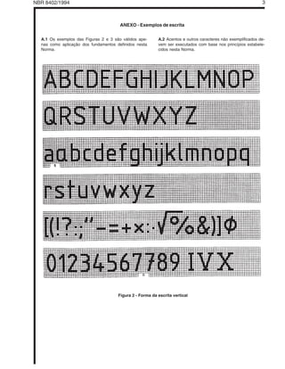 NBR 8402/1994 Licença de uso exclusivo para Target Engenharia e Consultoria Ltda                                 3
                  Cópia impressa pelo sistema GEDWEB em 22/09/2004


                                         ANEXO - Exemplos de escrita


   A.1 Os exemplos das Figuras 2 e 3 são válidos ape-        A.2 Acentos e outros caracteres não exemplificados de-
   nas como aplicação dos fundamentos definidos nesta        vem ser executados com base nos princípios estabele-
   Norma.                                                    cidos nesta Norma.




                                         Figura 2 - Forma da escrita vertical
 