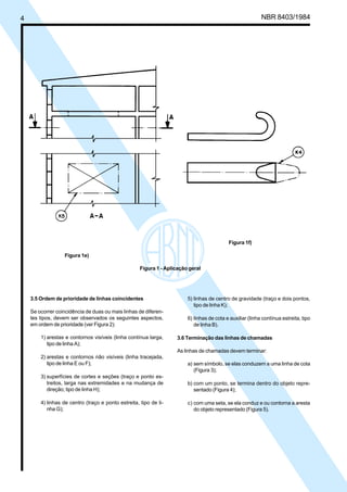 Cópia não autorizada
4                                                                                                            NBR 8403/1984




                                                                                             Figura 1f)

                    Figura 1e)

                                                      Figura 1 - Aplicação geral




    3.5 Ordem de prioridade de linhas coincidentes                        5) linhas de centro de gravidade (traço e dois pontos,
                                                                             tipo de linha K);
    Se ocorrer coincidência de duas ou mais linhas de diferen-
    tes tipos, devem ser observados os seguintes aspectos,                6) linhas de cota e auxiliar (linha contínua estreita, tipo
    em ordem de prioridade (ver Figura 2):                                   de linha B).

         1) arestas e contornos visíveis (linha contínua larga,      3.6 Terminação das linhas de chamadas
            tipo de linha A);
                                                                     As linhas de chamadas devem terminar:
         2) arestas e contornos não visíveis (linha tracejada,
            tipo de linha E ou F);                                        a) sem símbolo, se elas conduzem a uma linha de cota
                                                                             (Figura 3);
         3) superfícies de cortes e seções (traço e ponto es-
            treitos, larga nas extremidades e na mudança de               b) com um ponto, se termina dentro do objeto repre-
            direção; tipo de linha H);                                       sentado (Figura 4);

         4) linhas de centro (traço e ponto estreita, tipo de li-         c) com uma seta, se ela conduz e ou contorna a aresta
            nha G);                                                          do objeto representado (Figura 5).
 