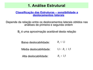 1. Análise Estrutural
Classificação das Estruturas – sensibilidade a
deslocamentos laterais
Depende da relação entre os deslocamentos laterais obtidos nas
análises de primeira e segunda ordem
B2 é uma aproximação aceitável desta relação
Baixa deslocabilidade:
Média deslocabilidade:
Alta deslocabilidade:
1,12 ≤B
5,11,1 2 ≤< B
5,12 >B
 