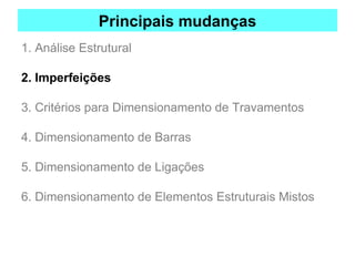 Principais mudanças
1. Análise Estrutural
2. Imperfeições
3. Critérios para Dimensionamento de Travamentos
4. Dimensionamento de Barras
5. Dimensionamento de Ligações
6. Dimensionamento de Elementos Estruturais Mistos
 