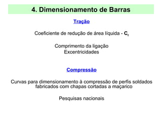 4. Dimensionamento de Barras
Tração
Coeficiente de redução de área líquida - Ct
Comprimento da ligação
Excentricidades
Compressão
Curvas para dimensionamento à compressão de perfis soldados
fabricados com chapas cortadas a maçarico
Pesquisas nacionais
 