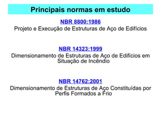 Principais normas em estudo
NBR 8800:1986
Projeto e Execução de Estruturas de Aço de Edifícios
NBR 14323:1999
Dimensionamento de Estruturas de Aço de Edifícios em
Situação de Incêndio
NBR 14762:2001
Dimensionamento de Estruturas de Aço Constituídas por
Perfis Formados a Frio
 