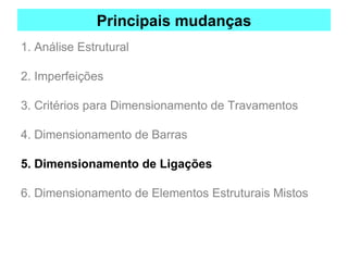 Principais mudanças
1. Análise Estrutural
2. Imperfeições
3. Critérios para Dimensionamento de Travamentos
4. Dimensionamento de Barras
5. Dimensionamento de Ligações
6. Dimensionamento de Elementos Estruturais Mistos
 
