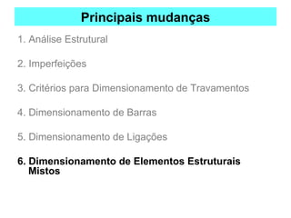 Principais mudanças
1. Análise Estrutural
2. Imperfeições
3. Critérios para Dimensionamento de Travamentos
4. Dimensionamento de Barras
5. Dimensionamento de Ligações
6. Dimensionamento de Elementos Estruturais
Mistos
 