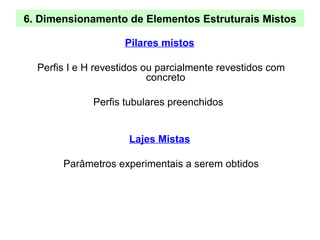 6. Dimensionamento de Elementos Estruturais Mistos
Pilares mistos
Perfis I e H revestidos ou parcialmente revestidos com
concreto
Perfis tubulares preenchidos
Lajes Mistas
Parâmetros experimentais a serem obtidos
 