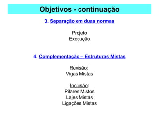 Objetivos - continuação
3. Separação em duas normas
Projeto
Execução
4. Complementação – Estruturas Mistas
Revisão:
Vigas Mistas
Inclusão:
Pilares Mistos
Lajes Mistas
Ligações Mistas
 