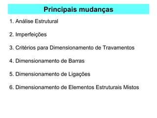 Principais mudanças
1. Análise Estrutural
2. Imperfeições
3. Critérios para Dimensionamento de Travamentos
4. Dimensionamento de Barras
5. Dimensionamento de Ligações
6. Dimensionamento de Elementos Estruturais Mistos
 