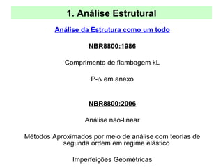 1. Análise Estrutural
Análise da Estrutura como um todo
NBR8800:1986
Comprimento de flambagem kL
P-∆ em anexo
NBR8800:2006
Análise não-linear
Métodos Aproximados por meio de análise com teorias de
segunda ordem em regime elástico
Imperfeições Geométricas
 