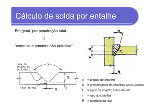 Cálculo de solda por entalhe
Em geral, por penetração total...
⇓
“como se a emenda não existisse”
/ face da raizR
S
/ altura entalhe
 