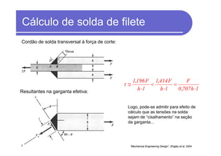 Cálculo de solda de filete
lh7070
F
lh
F4141
lh
F1961
⋅
=
⋅
<
⋅
≅
,
,,
τ
“Mechanical Engineering Design”, Shigley et al, 2004.
Logo, pode-se admitir para efeito de
cálculo que as tensões na solda
sejam de “cisalhamento” na seção
da garganta...
Resultantes na garganta efetiva:
Cordão de solda transversal à força de corte:
 
