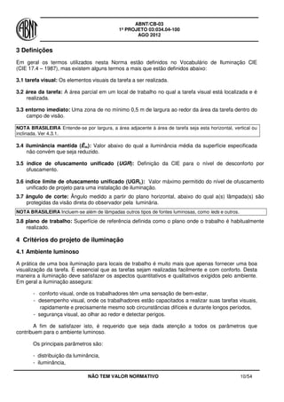 ABNT/CB-03
1º PROJETO 03:034.04-100
AGO 2012
NÃO TEM VALOR NORMATIVO 10/54
3 Definições
Em geral os termos utilizados nesta Norma estão definidos no Vocabulário de Iluminação CIE
(CIE 17.4 – 1987), mas existem alguns termos a mais que estão definidos abaixo:
3.1 tarefa visual: Os elementos visuais da tarefa a ser realizada.
3.2 área da tarefa: A área parcial em um local de trabalho no qual a tarefa visual está localizada e é
realizada.
3.3 entorno imediato: Uma zona de no mínimo 0,5 m de largura ao redor da área da tarefa dentro do
campo de visão.
NOTA BRASILEIRA Entende-se por largura, a área adjacente à área de tarefa seja esta horizontal, vertical ou
inclinada. Ver 4.3.1.
3.4 iluminância mantida (Ēm): Valor abaixo do qual a iluminância média da superfície especificada
não convém que seja reduzido.
3.5 índice de ofuscamento unificado (UGR): Definição da CIE para o nível de desconforto por
ofuscamento.
3.6 índice limite de ofuscamento unificado (UGRL): Valor máximo permitido do nível de ofuscamento
unificado de projeto para uma instalação de iluminação.
3.7 ângulo de corte: Ângulo medido a partir do plano horizontal, abaixo do qual a(s) lâmpada(s) são
protegidas da visão direta do observador pela luminária.
NOTA BRASILEIRA Incluem-se além de lâmpadas outros tipos de fontes luminosas, como leds e outros.
3.8 plano de trabalho: Superfície de referência definida como o plano onde o trabalho é habitualmente
realizado.
4 Critérios do projeto de iluminação
4.1 Ambiente luminoso
A prática de uma boa iluminação para locais de trabalho é muito mais que apenas fornecer uma boa
visualização da tarefa. É essencial que as tarefas sejam realizadas facilmente e com conforto. Desta
maneira a iluminação deve satisfazer os aspectos quantitativos e qualitativos exigidos pelo ambiente.
Em geral a iluminação assegura:
- conforto visual, onde os trabalhadores têm uma sensação de bem-estar,
- desempenho visual, onde os trabalhadores estão capacitados a realizar suas tarefas visuais,
rapidamente e precisamente mesmo sob circunstâncias difíceis e durante longos períodos,
- segurança visual, ao olhar ao redor e detectar perigos.
A fim de satisfazer isto, é requerido que seja dada atenção a todos os parâmetros que
contribuem para o ambiente luminoso.
Os principais parâmetros são:
- distribuição da luminância,
- iluminância,
 