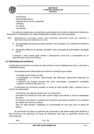 ABNT/CB-03
1º PROJETO 03:034.04-100
AGO 2012
NÃO TEM VALOR NORMATIVO 11/54
- ofuscamento,
- direcionalidade da luz,
- aspectos da cor da luz e superfícies,
- cintilação,
- luz natural,
- manutenção.
Os valores de projeto para os parâmetros quantificáveis de iluminância, desconforto referente ao
ofuscamento e reprodução de cor estão estabelecidos na seção 5 para várias atividades.
Nota: Adicionalmente a iluminação, existem outros parâmetros ergonômicos visuais que influenciam o
desempenho visual dos operadores, tais como:
a) As propriedades intrínsecas da tarefa (tamanho, forma, posição, cor e refletância do detalhe e
do fundo).
b) Capacidade oftálmica do operador (acuidade visual, percepção de profundidade, percepção
da cor).
A atenção a estes fatores pode otimizar o desempenho visual sem a necessidade de um
incremento dos níveis de iluminância.
4.2 Distribuição da luminância
A distribuição da luminância no campo de visão controla o nível de adaptação dos olhos, o qual afeta a
visibilidade da tarefa.
Uma adaptação bem balanceada da luminância é necessária para ampliar:
- a acuidade visual (nitidez da visão),
- a sensibilidade ao contraste (discriminação das diferenças relativamente pequenas de
luminância),
- a eficiência das funções oculares (tais como acomodação, convergência, contrações
pupilares, movimento dos olhos, etc.).
A distribuição de luminâncias variadas no campo de visão também afeta o conforto visual e
convém que seja evitada:
- luminâncias muito altas que podem levar ao ofuscamento.
- contrastes de luminâncias muito altos causam fadiga visual devido à contínua readaptação
dos olhos.
- luminâncias muito baixas e contrastes de luminância muito baixos resultam em um ambiente
de trabalho sem estímulo e tedioso.
- deve ser dada atenção à adaptação na movimentação de zona para zona no interior do
edifício.
As luminâncias de todas as superfícies são importantes e são determinadas pela refletância e
pela iluminância nas superfícies. As faixas de refletâncias úteis para as superfícies internas mais
importantes são:
- teto: 0,6 - 0,9
 