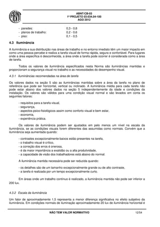 ABNT/CB-03
1º PROJETO 03:034.04-100
AGO 2012
NÃO TEM VALOR NORMATIVO 12/54
- paredes: 0,3 - 0,8
- planos de trabalho: 0,2 - 0,6
- piso: 0,1 - 0,5
4.3 Iluminância
A iluminância e sua distribuição nas áreas de trabalho e no entorno imediato têm um maior impacto em
como uma pessoa percebe e realiza a tarefa visual de forma rápida, segura e confortável. Para lugares
onde a área específica é desconhecida, a área onde a tarefa pode ocorrer é considerada como a área
de tarefa.
Todos os valores de iluminância especificados nesta Norma são iluminâncias mantidas e
proporcionam a segurança visual no trabalho e as necessidades do desempenho visual.
4.3.1 Iluminâncias recomendadas na área de tarefa
Os valores dados na seção 5 são as iluminâncias mantidas sobre a área da tarefa no plano de
referência que pode ser horizontal, vertical ou inclinado. A iluminância média para cada tarefa não
pode estar abaixo dos valores dados na seção 5 independentemente da idade e condições da
instalação. Os valores são válidos para uma condição visual normal e são levados em conta os
seguintes fatores:
- requisitos para a tarefa visual,
- segurança,
- aspectos psico-fisiológicos assim como conforto visual e bem estar,
- economia,
- experiência prática.
Os valores de iluminância podem ser ajustados em pelo menos um nível na escala da
iluminância, se as condições visuais forem diferentes das assumidas como normais. Convém que a
iluminância seja aumentada quando:
- contrastes excepcionalmente baixos estão presentes na tarefa,
- o trabalho visual é crítico,
- a correção dos erros é onerosa,
- é da maior importância a exatidão ou a alta produtividade,
- a capacidade de visão dos trabalhadores está abaixo do normal.
A iluminância mantida necessária pode ser reduzida quando:
- os detalhes são de um tamanho excepcionalmente grande ou de alto contraste,
- a tarefa é realizada por um tempo excepcionalmente curto.
Em áreas onde um trabalho contínuo é realizado, a iluminância mantida não pode ser inferior a
200 lux.
4.3.2 Escala da iluminância
Um fator de aproximadamente 1,5 representa a menor diferença significativa no efeito subjetivo da
iluminância. Em condições normais de iluminação aproximadamente 20 lux de iluminância horizontal é
 