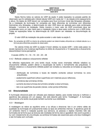 ABNT/CB-03
1º PROJETO 03:034.04-100
AGO 2012
NÃO TEM VALOR NORMATIVO 15/54
Nesta Norma todos os valores do UGR da seção 5 estão baseados na posição padrão do
observador que foi validada pelo método tabular UGR com razão de 1:1 da relação entre espaçamento
e altura. Os dados do UGR devem ser corrigidos para fluxo luminoso inicial das lâmpadas utilizadas.
Se a instalação da iluminação for composta por tipos diferentes de luminárias com diferentes
fotometrias e/ou lâmpadas, a determinação do valor UGR deve ser aplicada para cada combinação
lâmpada / luminária da instalação. Desta maneira o maior valor do UGR encontrado deve ser
considerado como um valor típico para a instalação inteira e deve estar conforme com o UGR limite.
Todas as suposições feitas na determinação do UGR devem ser relatadas na documentação do
projeto.
O valor UGR da instalação não pode exceder o valor dado na seção 5.
Nota: As variações de UGR no interior do ambiente podem ser determinadas utilizando-se o método tabular ou a
fórmula para diferentes posições do observador.
Os valores limites de UGR na seção 5 foram obtidos na escala UGR – onde cada passo na
escala representa uma mudança significativa no efeito do ofuscamento e 13 representa o ofuscamento
desconfortável menos perceptível.
A escala UGR é: 13 – 16 – 19 – 22 – 25 – 28
4.4.3 Reflexão veladora e ofuscamento refletido
As reflexões especulares em uma tarefa visual, muitas vezes chamadas reflexão veladora ou
ofuscamento refletido, podem alterar a visualização da tarefa e normalmente são prejudiciais. A
reflexão veladora e o ofuscamento refletido podem ser evitados ou reduzidos se tomadas as seguintes
medidas:
- distribuição de luminárias e locais de trabalho (evitando colocar luminárias na zona
prejudicada),
- acabamento superficial (utilizar superfícies com materiais pouco reflexivos),
- luminância das luminárias (limite),
- aumento da área luminosa da luminária (ampliar a área luminosa),
- teto e as superfícies da parede (clarear, evitar pontos brilhantes).
4.5 Direcionalidade
A iluminação direcional pode ser utilizada para destacar objetos, para revelar texturas e melhorar a
aparência das pessoas em um espaço. Isto está descrito pelo termo “modelagem”. A iluminação
direcional de uma tarefa visual pode também aumentar sua visibilidade.
4.5.1 Modelagem
A modelagem se refere ao equilíbrio entre a luz difusa e direcional. Isto é um critério válido da
qualidade da iluminação em praticamente todos os tipos de ambientes internos. A aparência geral de
um ambiente interno é realçada quando sua estrutura, as pessoas e objetos inseridos nele são
iluminados de tal forma que as texturas são reveladas de forma clara e agradável. Isto ocorre quando a
luz vem notadamente de uma direção; as sombras formadas são essenciais para uma boa modelagem
e são formadas sem confusão.
 